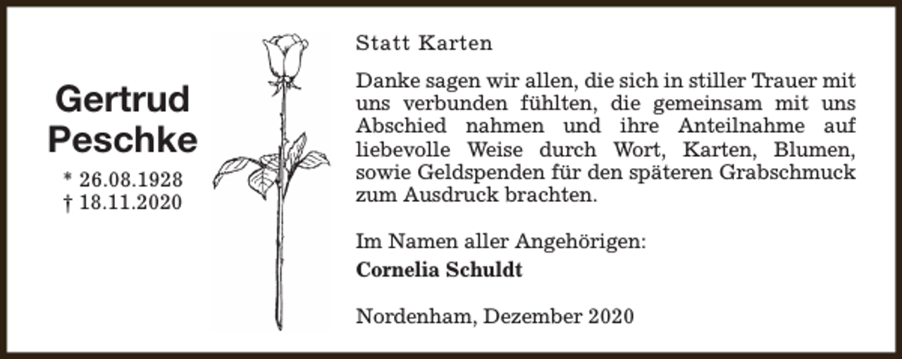 <p>Statt Karten</p><p>Gertrud<br />Peschke<br />* 26.08.1928<br />† 18.11.2020</p><p>Danke sagen wir allen, die sich in stiller Trauer mit<br />uns verbunden fühlten, die gemeinsam mit uns<br />Abschied nahmen und ihre Anteilnahme auf<br />liebevolle Weise durch Wort, Karten, Blumen,<br />sowie Geldspenden für den späteren Grabschmuck<br />zum Ausdruck brachten.<br />Im Namen aller Angehörigen:<br />Cornelia Schuldt<br />Nordenham, Dezember 2020</p>