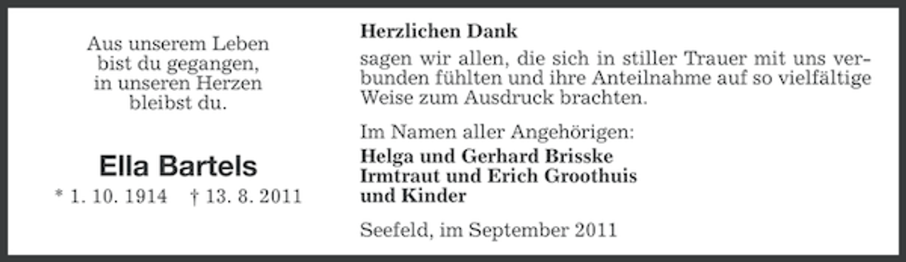 <p>Aus unserem Leben<br />bist du gegangen,<br />in unseren Herzen<br />bleibst du.</p>
<p>Ella Bartels<br />* 1. 10. 1914</p>
<p>† 13. 8. 2011</p>
<p>Herzlichen Dank<br />sagen wir allen, die sich in stiller Trauer mit uns verbunden fühlten und ihre Anteilnahme auf so vielfältige<br />Weise zum Ausdruck brachten.<br />Im Namen aller Angehörigen:<br />Helga und Gerhard Brisske<br />Irmtraut und Erich Groothuis<br />und Kinder<br />Seefeld, im September 2011</p>