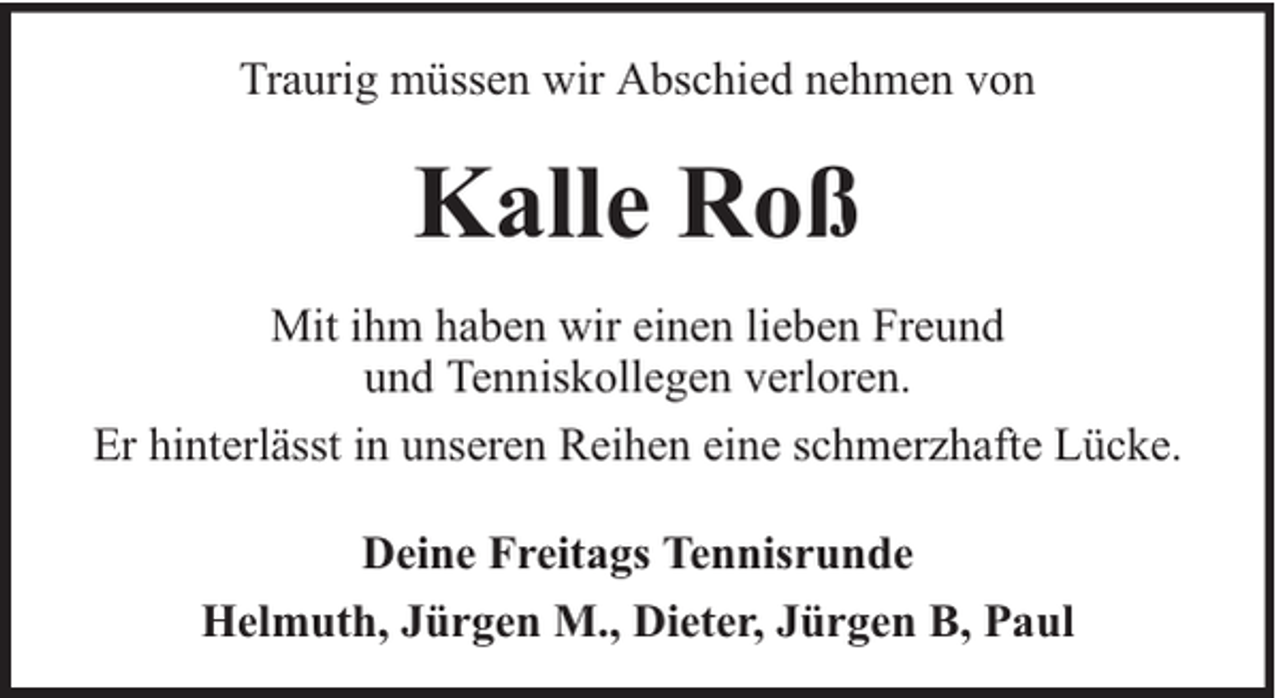 <p>Traurig müssen wir Abschied nehmen von</p><p>Kalle Roß<br />Mit ihm haben wir einen lieben Freund<br />und Tenniskollegen verloren.<br />Er hinterlässt in unseren Reihen eine schmerzhafte Lücke.<br />Deine Freitags Tennisrunde<br />Helmuth, Jürgen M., Dieter, Jürgen B, Paul</p>