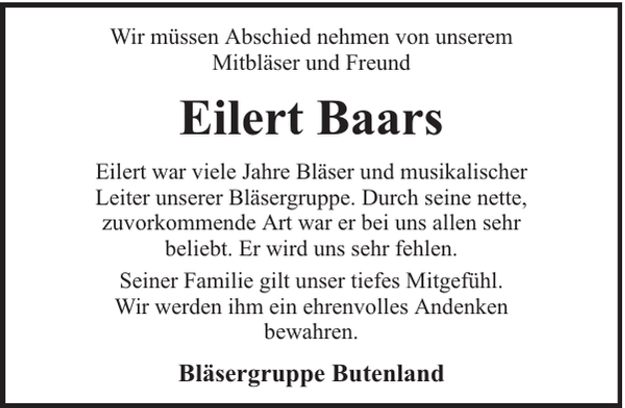 <p>Wir müssen Abschied nehmen von unserem<br />Mitbläser und Freund</p><p>Eilert Baars<br />Eilert war viele Jahre Bläser und musikalischer<br />Leiter unserer Bläsergruppe. Durch seine nette,<br />zuvorkommende Art war er bei uns allen sehr<br />beliebt. Er wird uns sehr fehlen.<br />Seiner Familie gilt unser tiefes Mitgefühl.<br />Wir werden ihm ein ehrenvolles Andenken<br />bewahren.</p><p>Bläsergruppe Butenland</p>