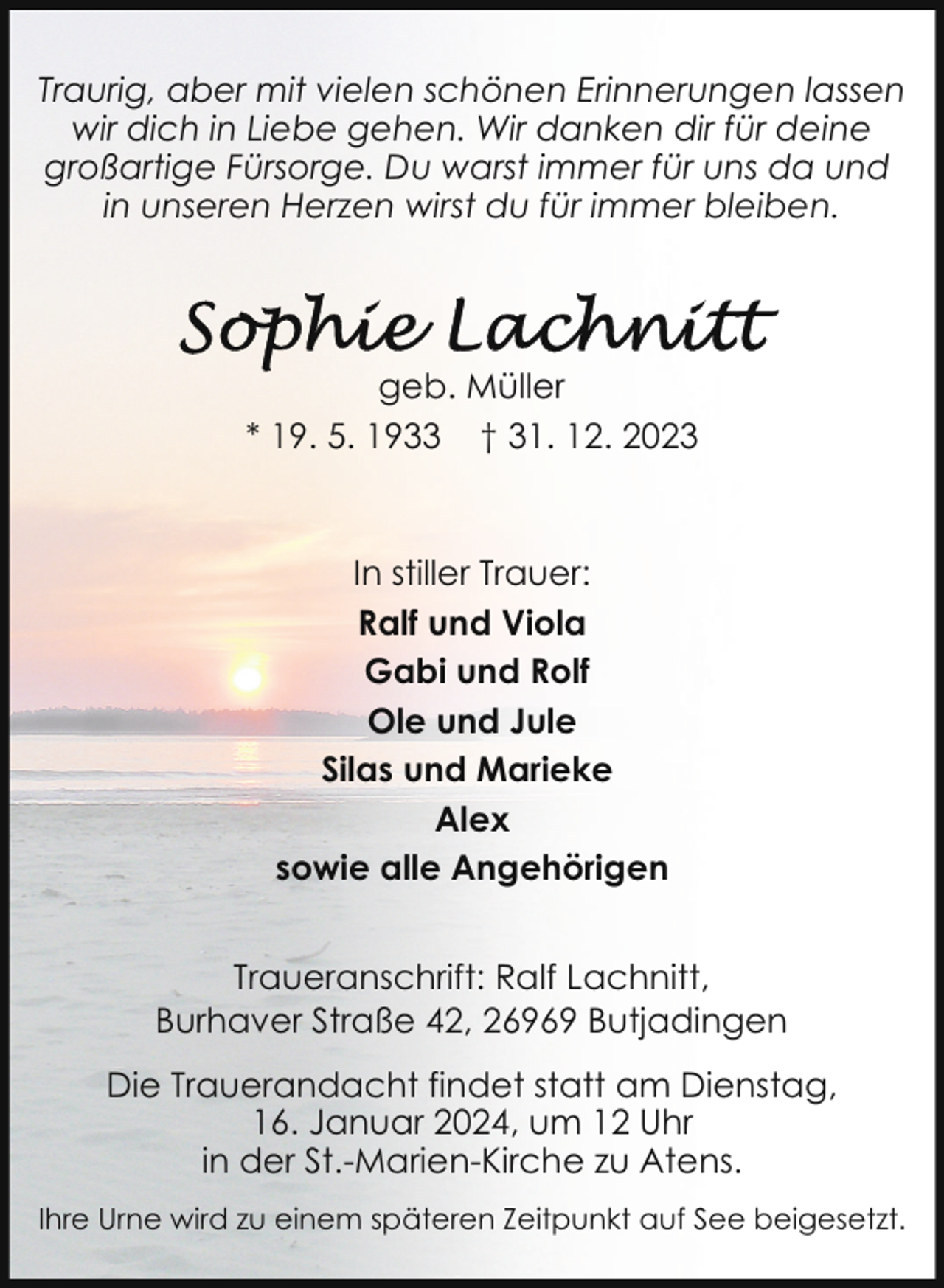 <p>Traurig, aber mit vielen schönen Erinnerungen lassen<br />wir dich in Liebe gehen. Wir danken dir für deine<br />großartige Fürsorge. Du warst immer für uns da und<br />in unseren Herzen wirst du für immer bleiben.</p><p>geb. Müller<br />* 19. 5. 1933 † 31. 12. 2023</p><p>In stiller Trauer:<br />Ralf und Viola<br />Gabi und Rolf<br />Ole und Jule<br />Silas und Marieke<br />Alex<br />sowie alle Angehörigen<br />Traueranschrift: Ralf Lachnitt,<br />Burhaver Straße 42, 26969 Butjadingen<br />Die Trauerandacht findet statt am Dienstag,<br />16. Januar 2024, um 12 Uhr<br />in der St.-Marien-Kirche zu Atens.<br />Ihre Urne wird zu einem späteren Zeitpunkt auf See beigesetzt.</p>
