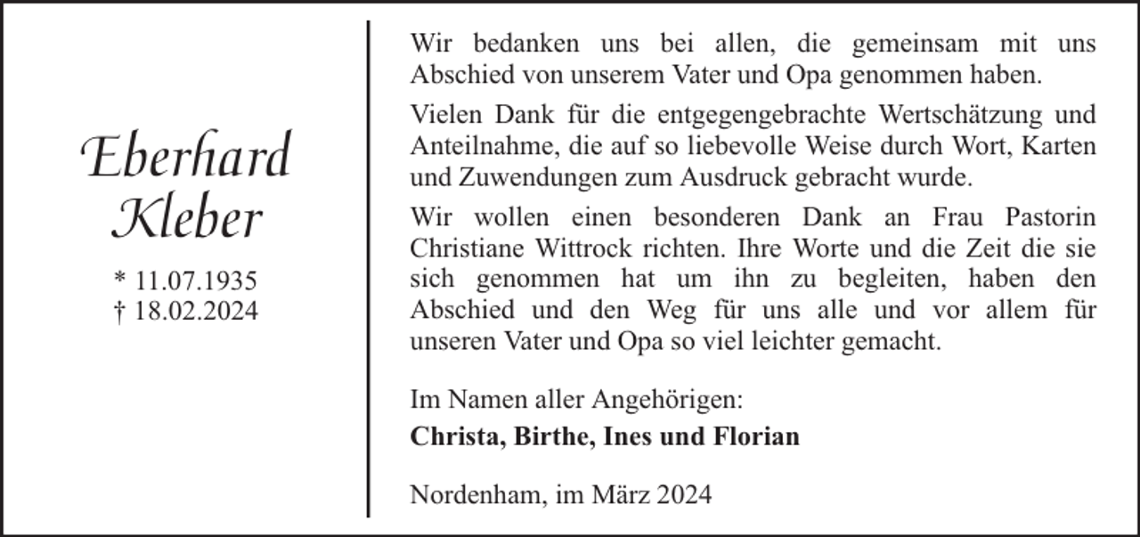 <p>Eberhard<br />Kleber<br />* 11.07.1935<br />† 18.02.2024</p><p>Wir bedanken uns bei allen, die gemeinsam mit uns<br />Abschied von unserem Vater und Opa genommen haben.<br />Vielen Dank für die entgegengebrachte Wertschätzung und<br />Anteilnahme, die auf so liebevolle Weise durch Wort, Karten<br />und Zuwendungen zum Ausdruck gebracht wurde.<br />Wir wollen einen besonderen Dank an Frau Pastorin<br />Christiane Wittrock richten. Ihre Worte und die Zeit die sie<br />sich genommen hat um ihn zu begleiten, haben den<br />Abschied und den Weg für uns alle und vor allem für<br />unseren Vater und Opa so viel leichter gemacht.<br />Im Namen aller Angehörigen:<br />Christa, Birthe, Ines und Florian<br />Nordenham, im März 2024</p>