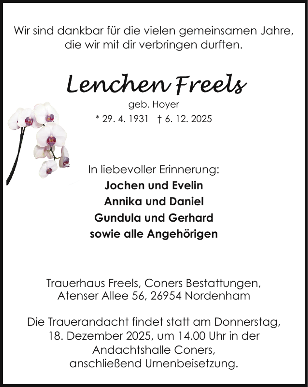 <p>Wir sind dankbar für die vielen gemeinsamen Jahre,<br />die wir mit dir verbringen durften.</p>
<p>geb. Hoyer<br />* 29. 4. 1931 † 6. 12. 2025</p>
<p>In liebevoller Erinnerung:<br />Jochen und Evelin<br />Annika und Daniel<br />Gundula und Gerhard<br />sowie alle Angehörigen</p>
<p>Trauerhaus Freels, Coners Bestattungen,<br />Atenser Allee 56, 26954 Nordenham<br />Die Trauerandacht findet statt am Donnerstag,<br />18. Dezember 2025, um 14.00 Uhr in der<br />Andachtshalle Coners,<br />anschließend Urnenbeisetzung.</p>