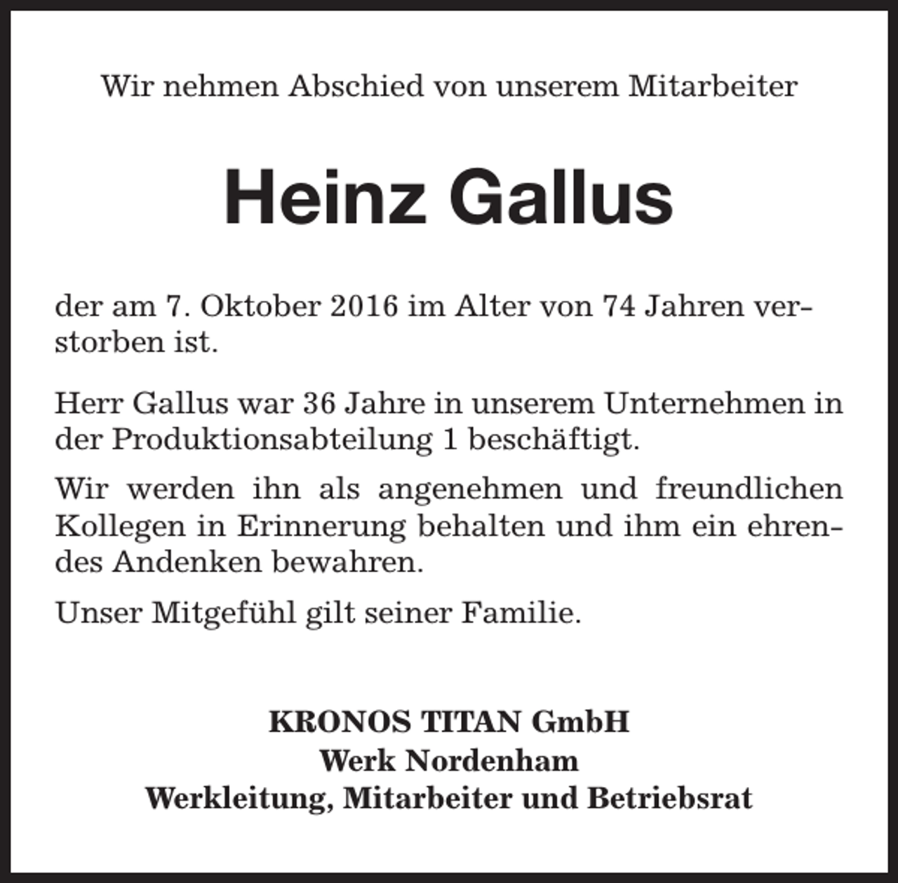 <p>Wir nehmen Abschied von unserem Mitarbeiter</p><p>Heinz Gallus<br />der am 7. Oktober 2016 im Alter von 74 Jahren verstorben ist.<br />Herr Gallus war 36 Jahre in unserem Unternehmen in<br />der Produktionsabteilung 1 beschäftigt.<br />Wir werden ihn als angenehmen und freundlichen<br />Kollegen in Erinnerung behalten und ihm ein ehrendes Andenken bewahren.<br />Unser Mitgefühl gilt seiner Familie.<br />KRONOS TITAN GmbH<br />Werk Nordenham<br />Werkleitung, Mitarbeiter und Betriebsrat</p>
