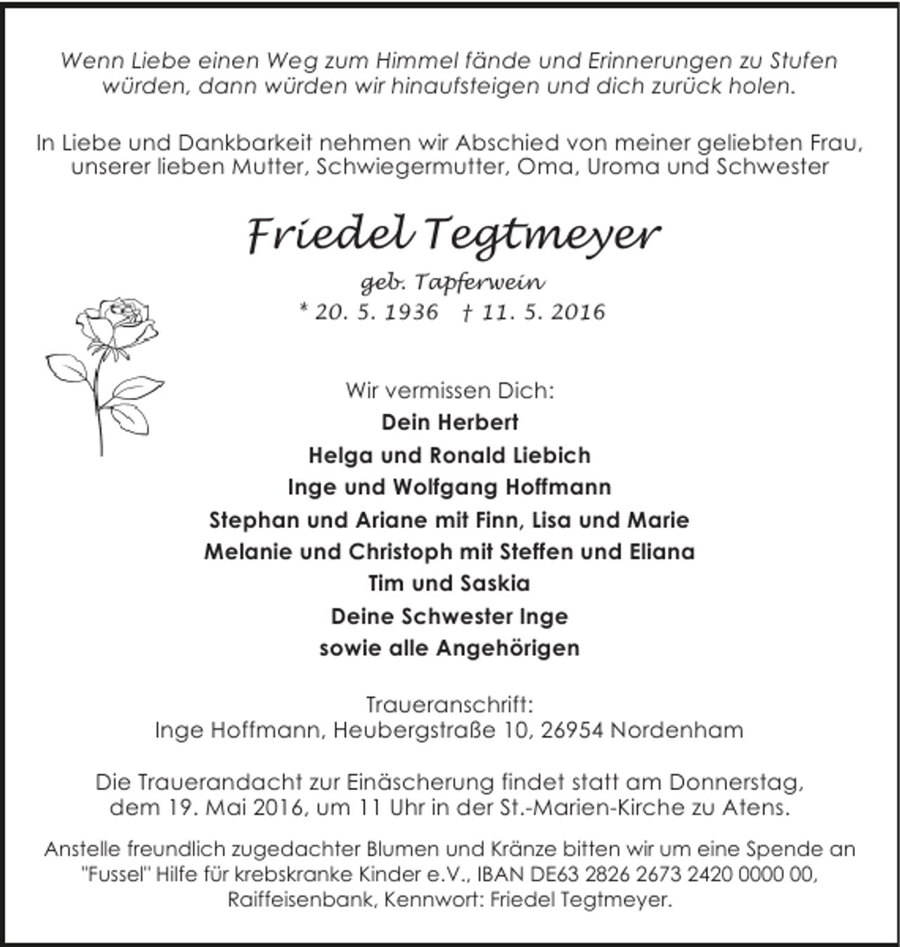 <p>Wenn Liebe einen Weg zum Himmel fände und Erinnerungen zu Stufen<br />würden, dann würden wir hinaufsteigen und dich zurück holen.<br />In Liebe und Dankbarkeit nehmen wir Abschied von meiner geliebten Frau,<br />unserer lieben Mutter, Schwiegermutter, Oma, Uroma und Schwester</p>
<p>Friedel Tegtmeyer<br />geb. Tapferwein<br />* 20. 5. 1936 † 11. 5. 2016</p>
<p>Wir vermissen Dich:<br />Dein Herbert<br />Helga und Ronald Liebich<br />Inge und Wolfgang Hoffmann<br />Stephan und Ariane mit Finn, Lisa und Marie<br />Melanie und Christoph mit Steffen und Eliana<br />Tim und Saskia<br />Deine Schwester Inge<br />sowie alle Angehörigen<br />Traueranschrift:<br />Inge Hoffmann, Heubergstraße 10, 26954 Nordenham<br />Die Trauerandacht zur Einäscherung findet statt am Donnerstag,<br />dem 19. Mai 2016, um 11 Uhr in der St.-Marien-Kirche zu Atens.<br />Anstelle freundlich zugedachter Blumen und Kränze bitten wir um eine Spende an<br />"Fussel" Hilfe für krebskranke Kinder e.V., IBAN DE63 2873 2420,<br />Raiffeisenbank, Kennwort: Friedel Tegtmeyer.</p>