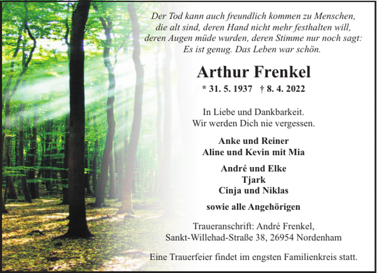 <p>Der Tod kann auch freundlich kommen zu Menschen,<br />die alt sind, deren Hand nicht mehr festhalten will,<br />deren Augen müde wurden, deren Stimme nur noch sagt:<br />Es ist genug. Das Leben war schön.</p><p>Arthur Frenkel<br />* 31. 5. 1937 † 8. 4. 2022</p><p>In Liebe und Dankbarkeit.<br />Wir werden Dich nie vergessen.<br />Anke und Reiner<br />Aline und Kevin mit Mia<br />André und Elke<br />Tjark<br />Cinja und Niklas<br />sowie alle Angehörigen<br />Traueranschrift: André Frenkel,<br />Sankt-Willehad-Straße 38, 26954 Nordenham<br />Eine Trauerfeier findet im engsten Familienkreis statt.</p>