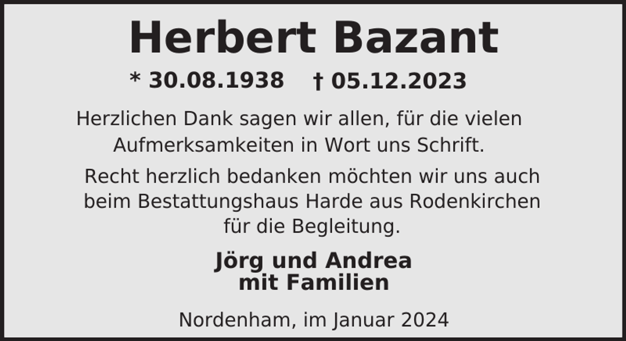 <p>Herbert Bazant<br />* 30.08.1938</p><p>† 05.12.2023</p><p>Herzlichen Dank sagen wir allen, für die vielen<br />Aufmerksamkeiten in Wort uns Schrift.<br />Recht herzlich bedanken möchten wir uns auch<br />beim Bestattungshaus Harde aus Rodenkirchen<br />für die Begleitung.</p><p>Jörg und Andrea<br />mit Familien<br />Nordenham, im Januar 2024</p>