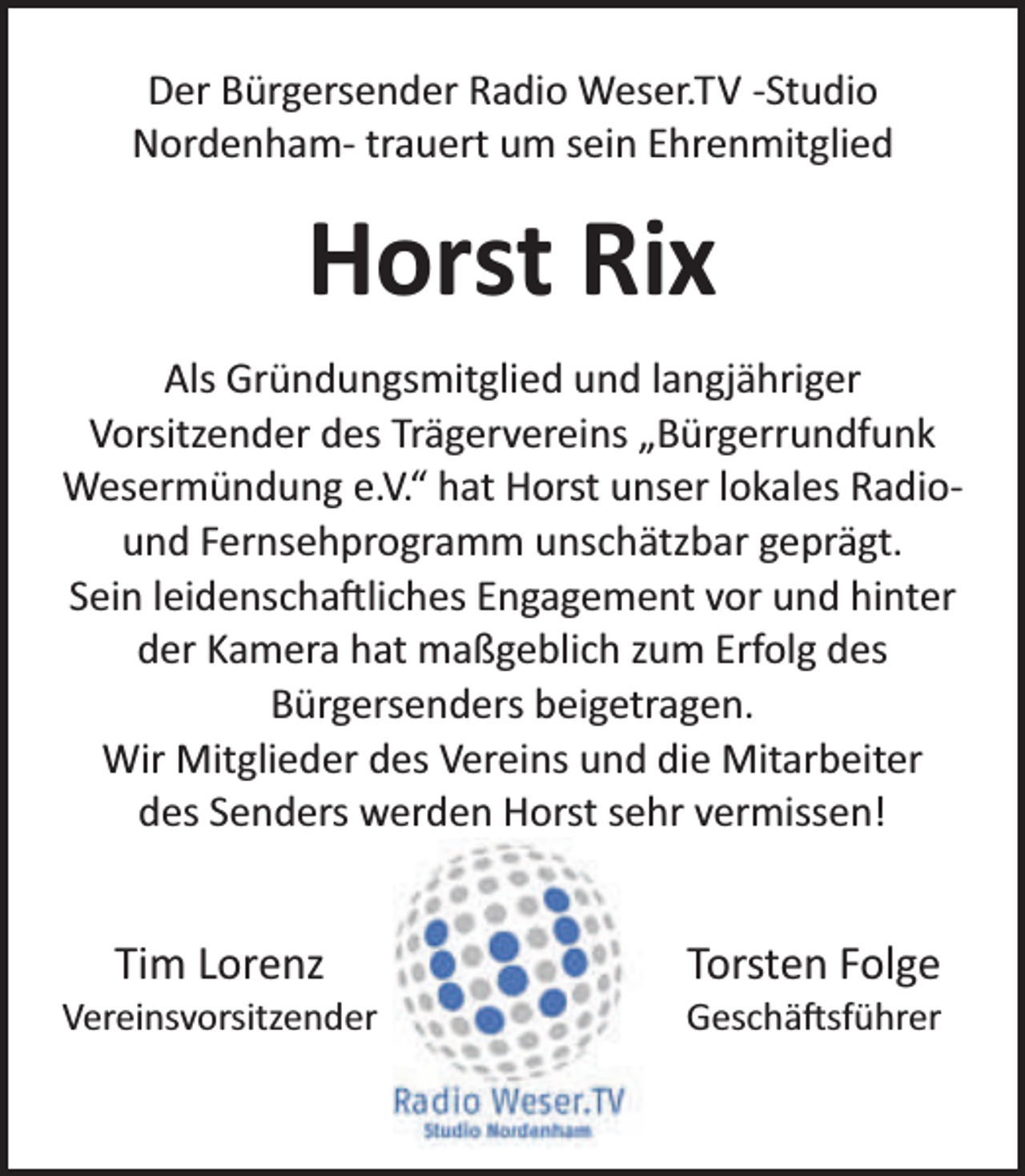 <p>Der Bürgersender Radio Weser.TV -Studio<br />Nordenham- trauert um sein Ehrenmitglied</p><p>Horst Rix<br />Als Gründungsmitglied und langjähriger<br />Vorsitzender des Trägervereins „Bürgerrundfunk<br />Wesermündung e.V.“ hat Horst unser lokales Radiound Fernsehprogramm unschätzbar geprägt.<br />Sein leidenscha liches Engagement vor und hinter<br />der Kamera hat maßgeblich zum Erfolg des<br />Bürgersenders beigetragen.<br />Wir Mitglieder des Vereins und die Mitarbeiter<br />des Senders werden Horst sehr vermissen!</p><p>Tim Lorenz</p><p>Vereinsvorsitzender</p><p>Torsten Folge</p><p>Geschä sführer</p>
