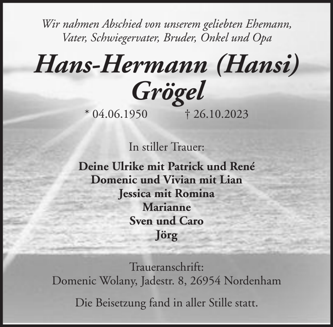 <p>Wir nahmen Abschied von unserem geliebten Ehemann,<br />Vater, Schwiegervater, Bruder, Onkel und Opa</p><p>Hans-Hermann (Hansi)<br />Grögel<br />* 04.06.1950</p><p>† 26.10.2023</p><p>In stiller Trauer:<br />Deine Ulrike mit Patrick und René<br />Domenic und Vivian mit Lian<br />Jessica mit Romina<br />Marianne<br />Sven und Caro<br />Jörg<br />Traueranschrift:<br />Domenic Wolany, Jadestr. 8, 26954 Nordenham<br />Die Beisetzung fand in aller Stille statt.</p>