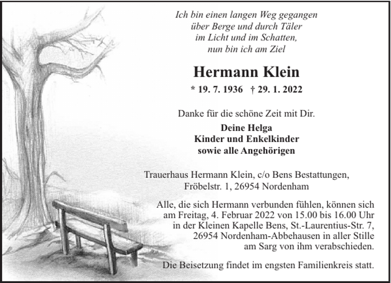 <p>Ich bin einen langen Weg gegangen<br />über Berge und durch Täler<br />im Licht und im Schatten,<br />nun bin ich am Ziel</p><p>Hermann Klein<br />* 19. 7. 1936 † 29. 1. 2022<br />Danke für die schöne Zeit mit Dir.<br />Deine Helga<br />Kinder und Enkelkinder<br />sowie alle Angehörigen<br />Trauerhaus Hermann Klein, c/o Bens Bestattungen,<br />Fröbelstr. 1, 26954 Nordenham<br />Alle, die sich Hermann verbunden fühlen, können sich<br />am Freitag, 4. Februar 2022 von 15.00 bis 16.00 Uhr<br />in der Kleinen Kapelle Bens, St.-Laurentius-Str. 7,<br />26954 Nordenham-Abbehausen in aller Stille<br />am Sarg von ihm verabschieden.<br />Die Beisetzung findet im engsten Familienkreis statt.</p>