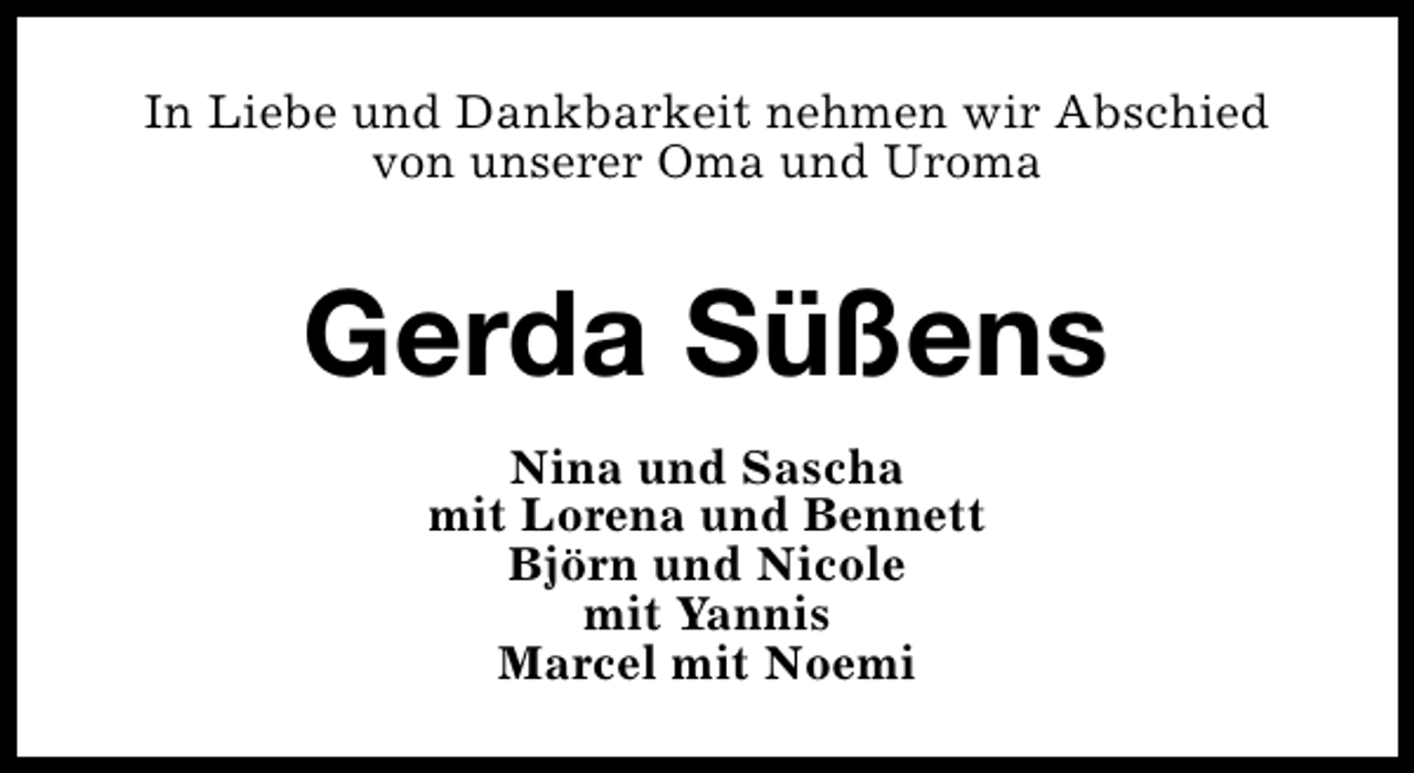<p>In Liebe und Dankbarkeit nehmen wir Abschied<br />von unserer Oma und Uroma</p><p>Gerda Süßens<br />Nina und Sascha<br />mit Lorena und Bennett<br />Björn und Nicole<br />mit Yannis<br />Marcel mit Noemi</p>