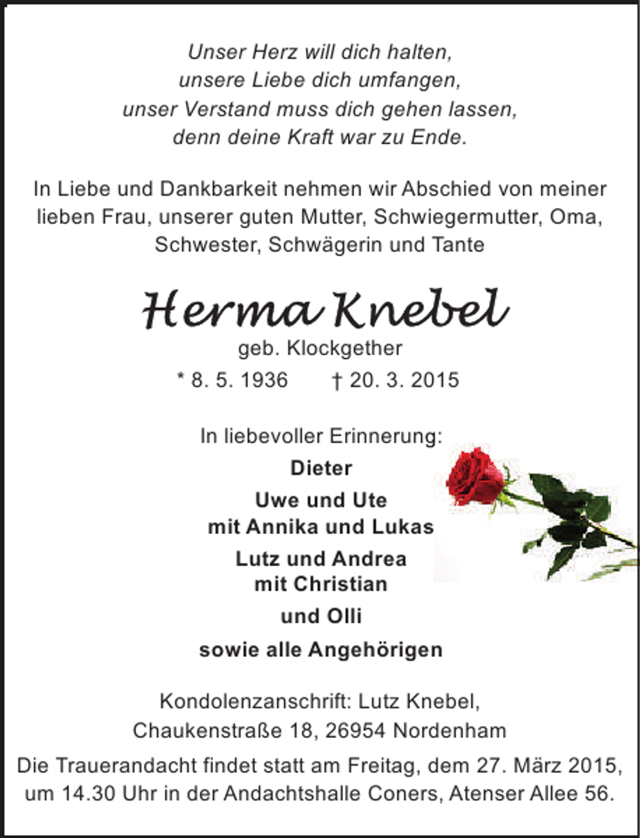 <p>Unser Herz will dich halten,<br />unsere Liebe dich umfangen,<br />unser Verstand muss dich gehen lassen,<br />denn deine Kraft war zu Ende.<br />In Liebe und Dankbarkeit nehmen wir Abschied von meiner<br />lieben Frau, unserer guten Mutter, Schwiegermutter, Oma,<br />Schwester, Schwägerin und Tante</p>
<p>geb. Klockgether<br />* 8. 5. 1936<br />† 20. 3. 2015<br />In liebevoller Erinnerung:<br />g<br />Dieter<br />Uwe und Ute<br />mit Annika und Lukas<br />s<br />Lutz und Andrea<br />mit Christian<br />und Olli<br />sowie alle Angehörigen<br />Kondolenzanschrift: Lutz Knebel,<br />Chaukenstraße 18, 26954 Nordenham<br />Die Trauerandacht findet statt am Freitag, dem 27. März 2015,<br />um 14.30 Uhr in der Andachtshalle Coners, Atenser Allee 56.</p>