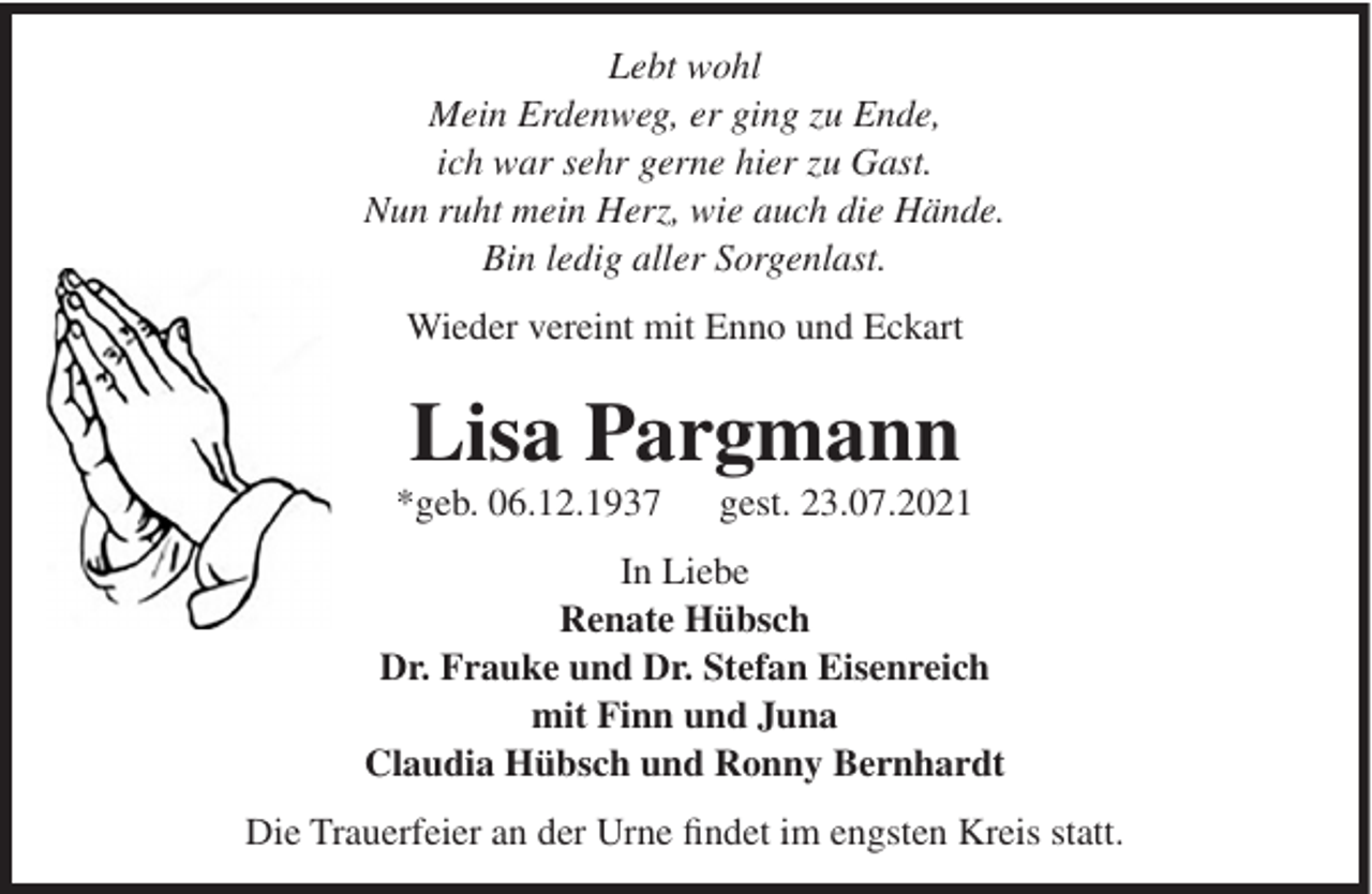 <p>Lebt wohl<br />Mein Erdenweg, er ging zu Ende,<br />ich war sehr gerne hier zu Gast.<br />Nun ruht mein Herz, wie auch die Hände.<br />Bin ledig aller Sorgenlast.<br />Wieder vereint mit Enno und Eckart</p><p>Lisa Pargmann<br />*geb. 06.12.1937</p><p>gest. 23.07.2021</p><p>In Liebe<br />Renate Hübsch<br />Dr. Frauke und Dr. Stefan Eisenreich<br />mit Finn und Juna<br />Claudia Hübsch und Ronny Bernhardt<br />Die Trauerfeier an der Urne findet im engsten Kreis statt.</p>