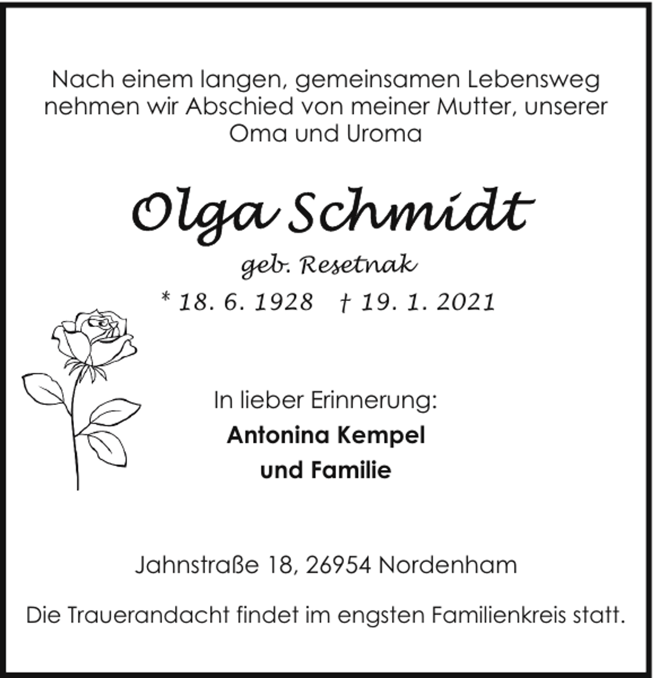 <p>Nach einem langen, gemeinsamen Lebensweg<br />nehmen wir Abschied von meiner Mutter, unserer<br />Oma und Uroma</p>
<p>geb. Resetnak<br />* 18. 6. 1928</p>
<p>† 19. 1. 2021</p>
<p>In lieber Erinnerung:<br />Antonina Kempel<br />und Familie</p>
<p>Jahnstraße 18, 26954 Nordenham<br />Die Trauerandacht findet im engsten Familienkreis statt.</p>