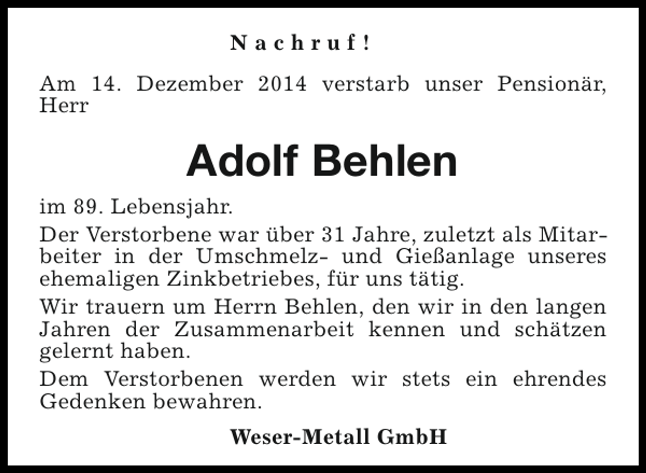 <p>Nachruf!<br />Am 14. Dezember 2014 verstarb unser Pensionär,<br />Herr</p><p>Adolf Behlen<br />im 89. Lebensjahr.<br />Der Verstorbene war über 31 Jahre, zuletzt als Mitarbeiter in der Umschmelz- und Gießanlage unseres<br />ehemaligen Zinkbetriebes, für uns tätig.<br />Wir trauern um Herrn Behlen, den wir in den langen<br />Jahren der Zusammenarbeit kennen und schätzen<br />gelernt haben.<br />Dem Verstorbenen werden wir stets ein ehrendes<br />Gedenken bewahren.<br />Weser-Metall GmbH</p>