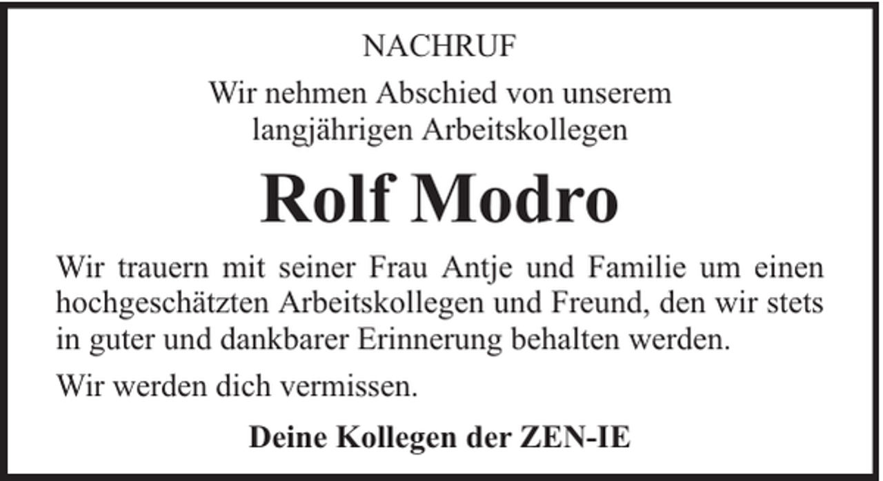 <p>NACHRUF<br />Wir nehmen Abschied von unserem<br />langjährigen Arbeitskollegen</p><p>Rolf Modro</p><p>Wir trauern mit seiner Frau Antje und Familie um einen<br />hochgeschätzten Arbeitskollegen und Freund, den wir stets<br />in guter und dankbarer Erinnerung behalten werden.<br />Wir werden dich vermissen.<br />Deine Kollegen der ZEN-IE</p>