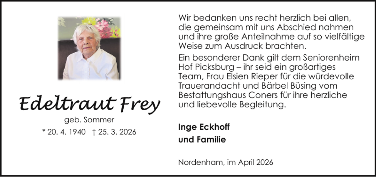 <p>Wir bedanken uns recht herzlich bei allen,<br />die gemeinsam mit uns Abschied nahmen<br />und ihre große Anteilnahme auf so vielfältige<br />Weise zum Ausdruck brachten.<br />Ein besonderer Dank gilt dem Seniorenheim<br />Hof Picksburg – ihr seid ein großartiges<br />Team, Frau Elsien Rieper für die würdevolle<br />Trauerandacht und Bärbel Büsing vom<br />Bestattungshaus Coners für ihre herzliche<br />und liebevolle Begleitung.<br />geb. Sommer<br />* 20. 4. 1940 † 25. 3. 2026</p><p>Inge Eckhoff<br />und Familie<br />Nordenham, im April 2026</p>