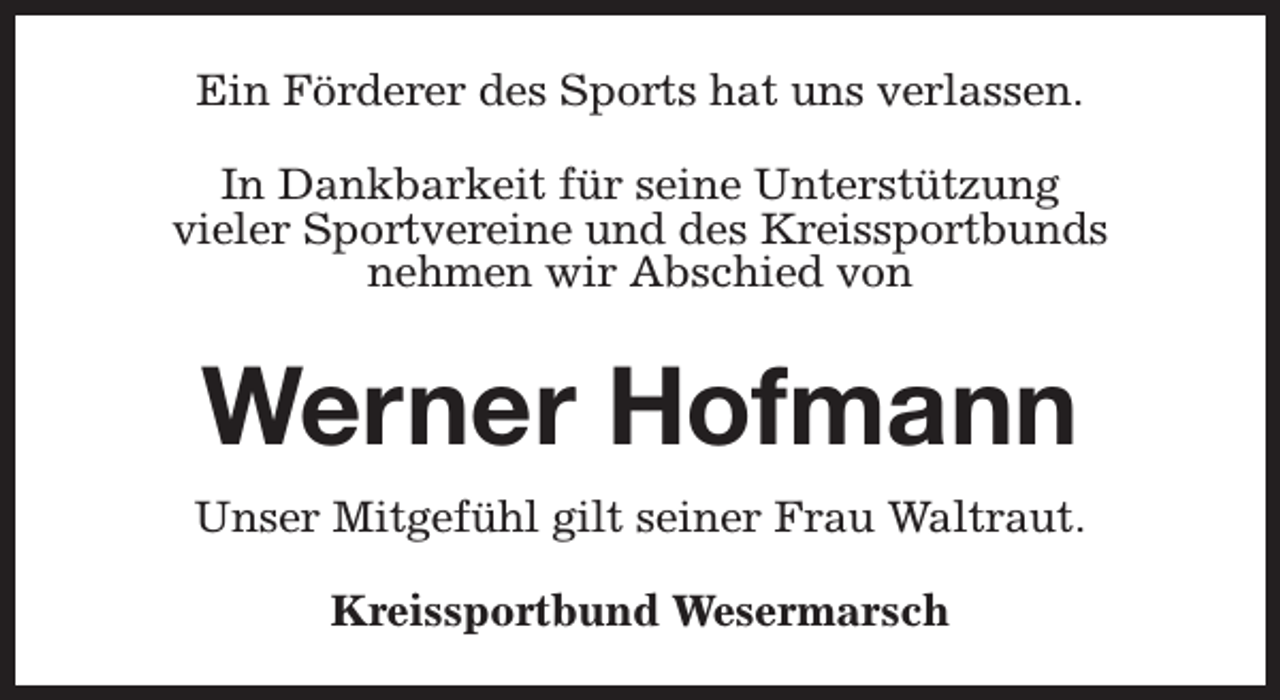 <p>Ein Förderer des Sports hat uns verlassen.<br />In Dankbarkeit für seine Unterstützung<br />vieler Sportvereine und des Kreissportbunds<br />nehmen wir Abschied von</p><p>Werner Hofmann<br />Unser Mitgefühl gilt seiner Frau Waltraut.<br />Kreissportbund Wesermarsch</p>