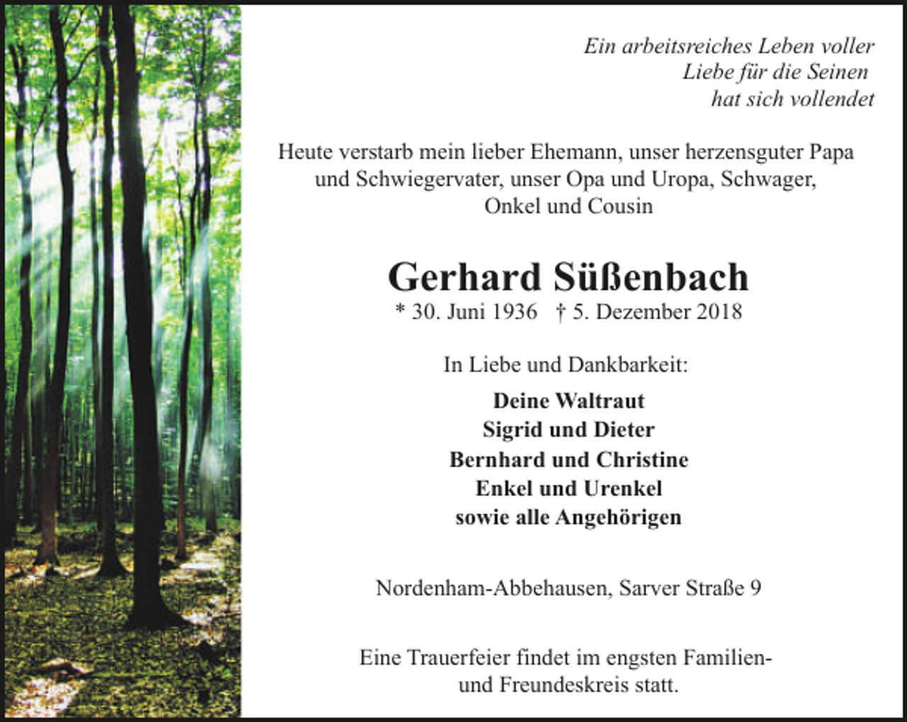 <p>Ein arbeitsreiches Leben voller<br />Liebe für die Seinen<br />hat sich vollendet<br />Heute verstarb mein lieber Ehemann, unser herzensguter Papa<br />und Schwiegervater, unser Opa und Uropa, Schwager,<br />Onkel und Cousin</p><p>Gerhard Süßenbach<br />* 30. Juni 1936 † 5. Dezember 2018<br />In Liebe und Dankbarkeit:<br />Deine Waltraut<br />Sigrid und Dieter<br />Bernhard und Christine<br />Enkel und Urenkel<br />sowie alle Angehörigen<br />Nordenham-Abbehausen, Sarver Straße 9<br />Eine Trauerfeier findet im engsten Familienund Freundeskreis statt.</p>
