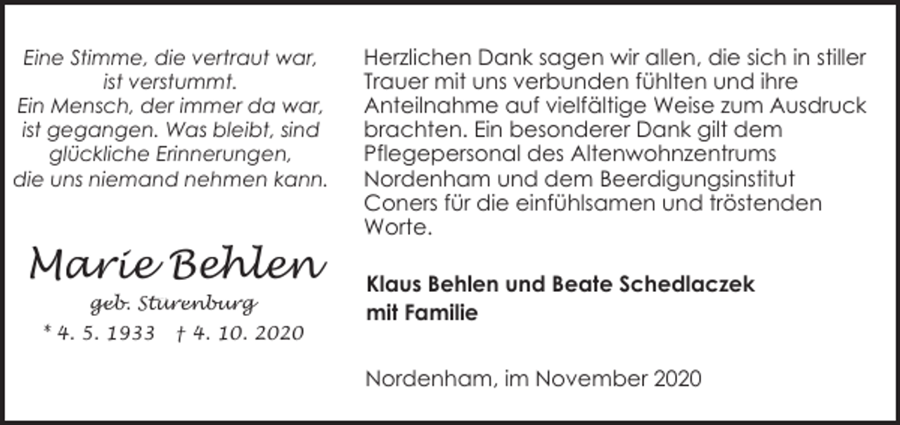 <p>Eine Stimme, die vertraut war,<br />ist verstummt.<br />Ein Mensch, der immer da war,<br />ist gegangen. Was bleibt, sind<br />glückliche Erinnerungen,<br />die uns niemand nehmen kann.</p><p>Marie Behlen<br />geb. Stürenburg<br />* 4. 5. 1933</p><p>† 4. 10. 2020</p><p>Herzlichen Dank sagen wir allen, die sich in stiller<br />Trauer mit uns verbunden fühlten und ihre<br />Anteilnahme auf vielfältige Weise zum Ausdruck<br />brachten. Ein besonderer Dank gilt dem<br />Pflegepersonal des Altenwohnzentrums<br />Nordenham und dem Beerdigungsinstitut<br />Coners für die einfühlsamen und tröstenden<br />Worte.<br />Klaus Behlen und Beate Schedlaczek<br />mit Familie<br />Nordenham, im November 2020</p>