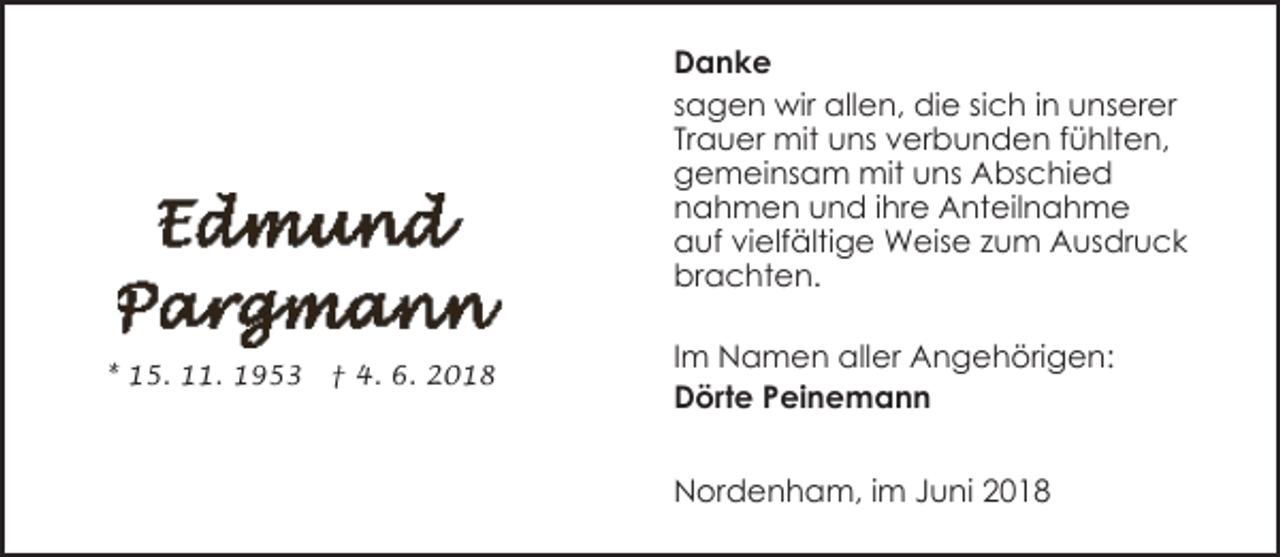 <p>Danke<br />sagen wir allen, die sich in unserer<br />Trauer mit uns verbunden fühlten,<br />gemeinsam mit uns Abschied<br />nahmen und ihre Anteilnahme<br />auf vielfältige Weise zum Ausdruck<br />brachten.<br />* 15. 11. 1953</p><p>† 4. 6. 2018</p><p>Im Namen aller Angehörigen:<br />Dörte Peinemann<br />Nordenham, im Juni 2018</p>