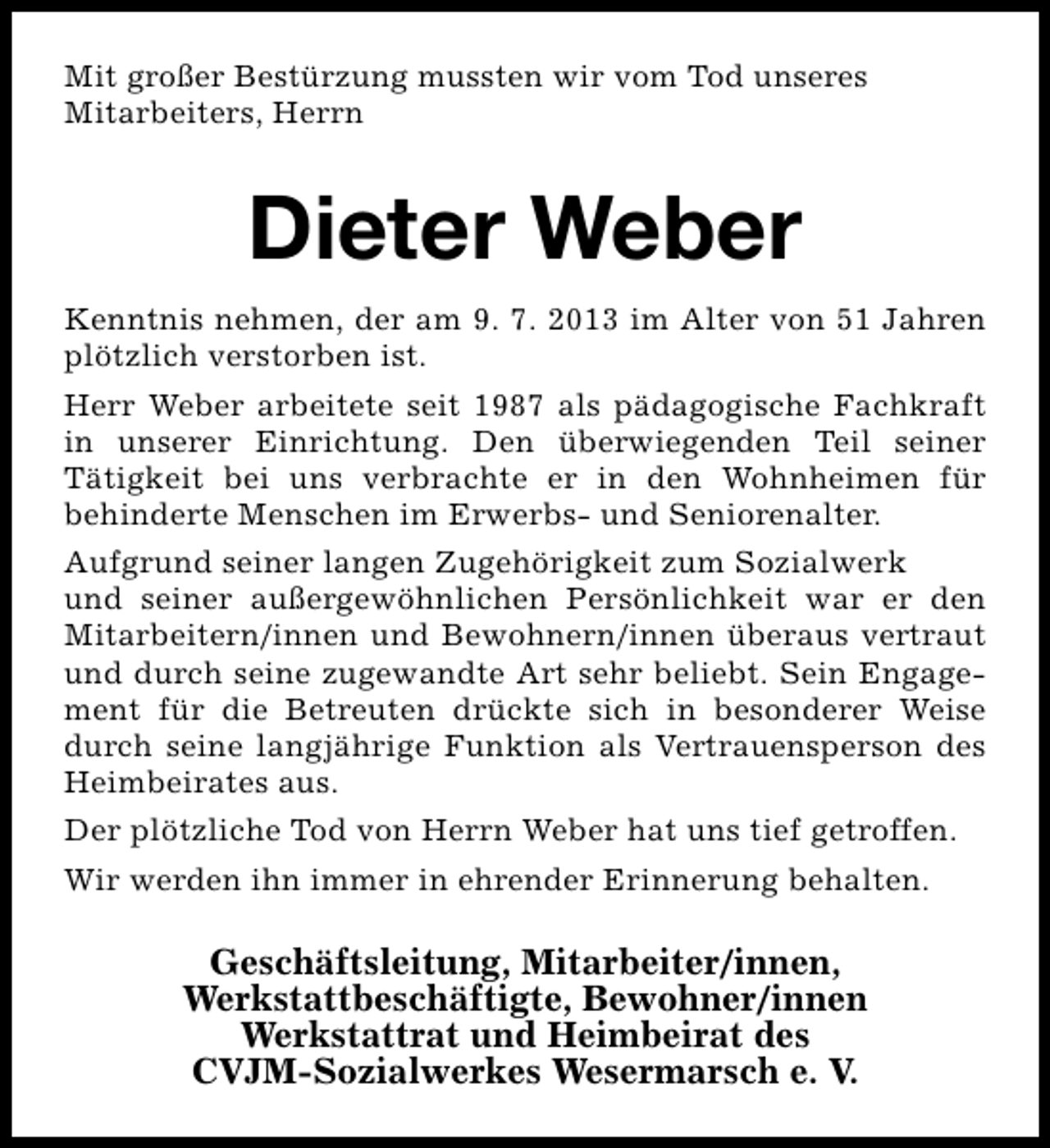 <p>Mit großer Bestürzung mussten wir vom Tod unseres<br />Mitarbeiters, Herrn</p><p>Dieter Weber<br />Kenntnis nehmen, der am 9. 7. 2013 im Alter von 51 Jahren<br />plötzlich verstorben ist.<br />Herr Weber arbeitete seit 1987 als pädagogische Fachkraft<br />in unserer Einrichtung. Den überwiegenden Teil seiner<br />Tätigkeit bei uns verbrachte er in den Wohnheimen für<br />behinderte Menschen im Erwerbs- und Seniorenalter.<br />Aufgrund seiner langen Zugehörigkeit zum Sozialwerk<br />und seiner außergewöhnlichen Persönlichkeit war er den<br />Mitarbeitern/innen und Bewohnern/innen überaus vertraut<br />und durch seine zugewandte Art sehr beliebt. Sein Engagement für die Betreuten drückte sich in besonderer Weise<br />durch seine langjährige Funktion als Vertrauensperson des<br />Heimbeirates aus.<br />Der plötzliche Tod von Herrn Weber hat uns tief getroffen.<br />Wir werden ihn immer in ehrender Erinnerung behalten.</p><p>Geschäftsleitung, Mitarbeiter/innen,<br />Werkstattbeschäftigte, Bewohner/innen<br />Werkstattrat und Heimbeirat des<br />CVJM-Sozialwerkes Wesermarsch e. V.</p>