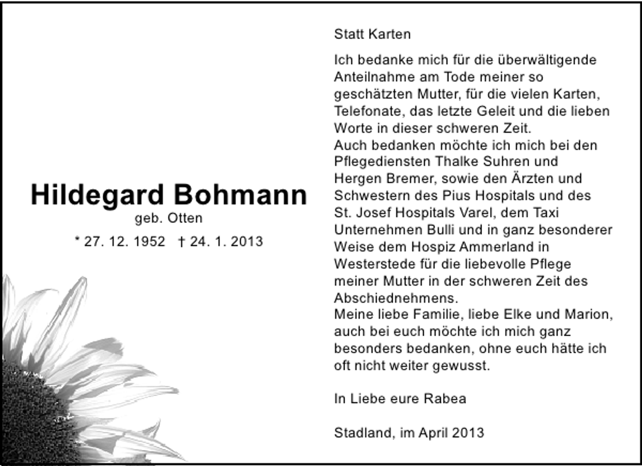 <p>Statt Karten</p><p>Hildegard Bohmann<br />geb. Otten</p><p>* 27. 12. 1952 † 24. 1. 2013</p><p>Ich bedanke mich für die überwältigende<br />Anteilnahme am Tode meiner so<br />geschätzten Mutter, für die vielen Karten,<br />Telefonate, das letzte Geleit und die lieben<br />Worte in dieser schweren Zeit.<br />Auch bedanken möchte ich mich bei den<br />Pflegediensten Thalke Suhren und<br />Hergen Bremer, sowie den Ärzten und<br />Schwestern des Pius Hospitals und des<br />St. Josef Hospitals Varel, dem Taxi<br />Unternehmen Bulli und in ganz besonderer<br />Weise dem Hospiz Ammerland in<br />Westerstede für die liebevolle Pflege<br />meiner Mutter in der schweren Zeit des<br />Abschiednehmens.<br />Meine liebe Familie, liebe Elke und Marion,<br />auch bei euch möchte ich mich ganz<br />besonders bedanken, ohne euch hätte ich<br />oft nicht weiter gewusst.<br />In Liebe eure Rabea<br />Stadland, im April 2013</p>
