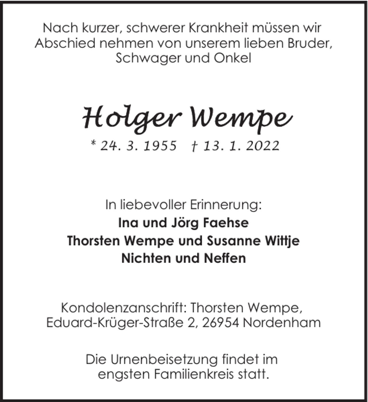 <p>Nach kurzer, schwerer Krankheit müssen wir<br />Abschied nehmen von unserem lieben Bruder,<br />Schwager und Onkel</p>
<p>* 24. 3. 1955</p>
<p>† 13. 1. 2022</p>
<p>In liebevoller Erinnerung:<br />Ina und Jörg Faehse<br />Thorsten Wempe und Susanne Wittje<br />Nichten und Neffen<br />Kondolenzanschrift: Thorsten Wempe,<br />Eduard-Krüger-Straße 2, 26954 Nordenham<br />Die Urnenbeisetzung findet im<br />engsten Familienkreis statt.</p>