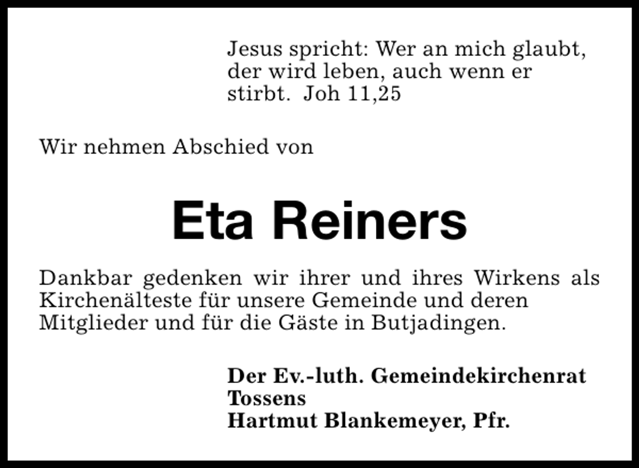 <p>Jesus spricht: Wer an mich glaubt,<br />der wird leben, auch wenn er<br />stirbt. Joh 11,25<br />Wir nehmen Abschied von</p><p>Eta Reiners<br />Dankbar gedenken wir ihrer und ihres Wirkens als<br />Kirchenälteste für unsere Gemeinde und deren<br />Mitglieder und für die Gäste in Butjadingen.<br />Der Ev.-luth. Gemeindekirchenrat<br />Tossens<br />Hartmut Blankemeyer, Pfr.</p>