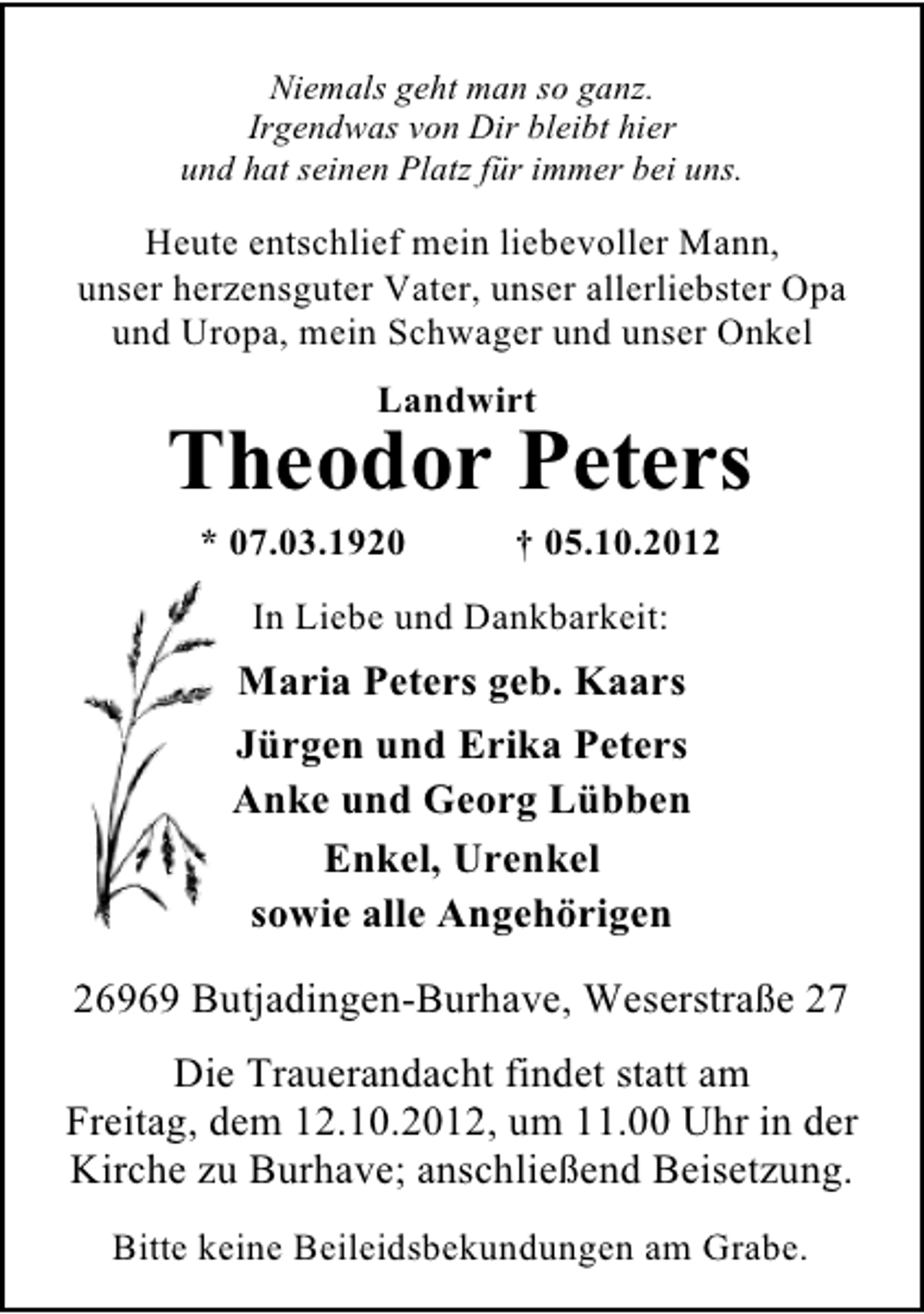 <p>Niemals geht man so ganz.<br />Irgendwas von Dir bleibt hier<br />und hat seinen Platz für immer bei uns.</p><p>Heute entschlief mein liebevoller Mann,<br />unser herzensguter Vater, unser allerliebster Opa<br />und Uropa, mein Schwager und unser Onkel<br />Landwirt</p><p>Theodor Peters<br />* 07.03.1920</p><p>† 05.10.2012</p><p>In Liebe und Dankbarkeit:</p><p>Maria Peters geb. Kaars<br />Jürgen und Erika Peters<br />Anke und Georg Lübben<br />Enkel, Urenkel<br />sowie alle Angehörigen<br />26969 Butjadingen-Burhave, Weserstraße 27<br />Die Trauerandacht findet statt am<br />Freitag, dem 12.10.2012, um 11.00 Uhr in der<br />Kirche zu Burhave; anschließend Beisetzung.<br />Bitte keine Beileidsbekundungen am Grabe.</p>