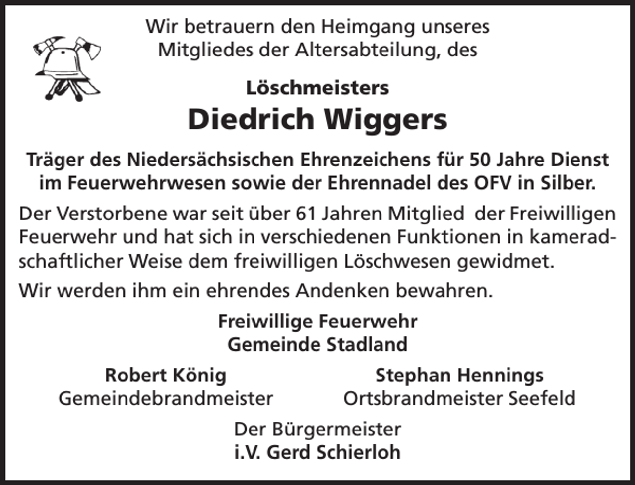 <p>Wir betrauern den Heimgang unseres<br />Mitgliedes der Altersabteilung, des<br />Löschmeisters</p><p>Diedrich Wiggers<br />Träger des Niedersächsischen Ehrenzeichens für 50 Jahre Dienst<br />im Feuerwehrwesen sowie der Ehrennadel des OFV in Silber.<br />Der Verstorbene war seit über 61 Jahren Mitglied der Freiwilligen<br />Feuerwehr und hat sich in verschiedenen Funktionen in kameradschaftlicher Weise dem freiwilligen Löschwesen gewidmet.<br />Wir werden ihm ein ehrendes Andenken bewahren.<br />Freiwillige Feuerwehr<br />Gemeinde Stadland<br />Robert König<br />Gemeindebrandmeister</p><p>Stephan Hennings<br />Ortsbrandmeister Seefeld</p><p>Der Bürgermeister<br />i.V. Gerd Schierloh</p>
