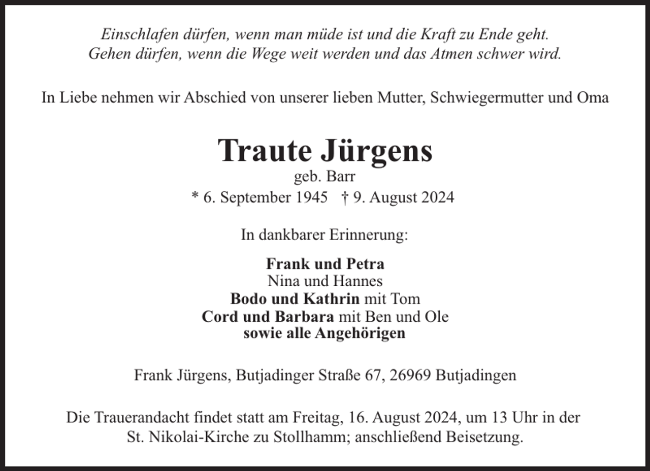 <p>Einschlafen dürfen, wenn man müde ist und die Kraft zu Ende geht.<br />Gehen dürfen, wenn die Wege weit werden und das Atmen schwer wird.<br />In Liebe nehmen wir Abschied von unserer lieben Mutter, Schwiegermutter und Oma</p><p>Traute Jürgens</p><p>geb. Barr<br />* 6. September 1945 † 9. August 2024<br />In dankbarer Erinnerung:<br />Frank und Petra<br />Nina und Hannes<br />Bodo und Kathrin mit Tom<br />Cord und Barbara mit Ben und Ole<br />sowie alle Angehörigen<br />Frank Jürgens, Butjadinger Straße 67, 26969 Butjadingen<br />Die Trauerandacht findet statt am Freitag, 16. August 2024, um 13 Uhr in der<br />St. Nikolai-Kirche zu Stollhamm; anschließend Beisetzung.</p>