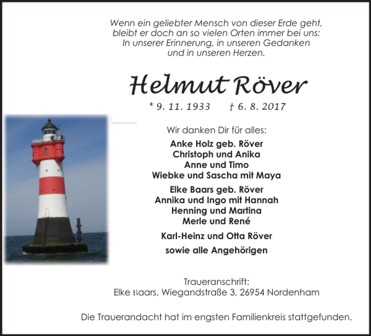 <p>Wenn ein geliebter Mensch von dieser Erde geht,<br />bleibt er doch an so vielen Orten immer bei uns:<br />In unserer Erinnerung, in unseren Gedanken<br />und in unseren Herzen.</p><p>* 9. 11. 1933</p><p>† 6. 8. 2017</p><p>Wir danken Dir für alles:<br />Anke Holz geb. Röver<br />Christoph und Anika<br />Anne und Timo<br />Wiebke und Sascha mit Maya<br />Elke Baars geb. Röver<br />Annika und Ingo mit Hannah<br />Henning und Martina<br />Merle und René<br />Karl-Heinz und Otta Röver<br />sowie alle Angehörigen<br />Traueranschrift:<br />Elke Baars, Wiegandstraße 3, 26954 Nordenham<br />Die Trauerandacht hat im engsten Familienkreis stattgefunden.</p>