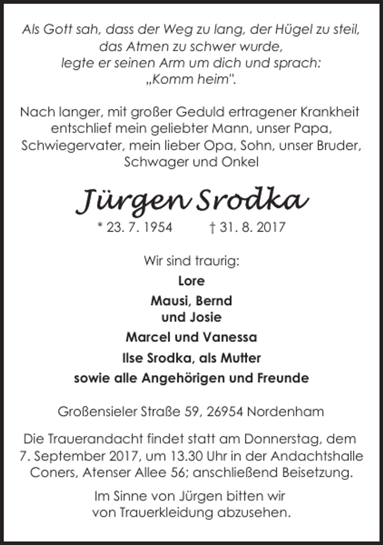 <p>Als Gott sah, dass der Weg zu lang, der Hügel zu steil,<br />das Atmen zu schwer wurde,<br />legte er seinen Arm um dich und sprach:<br />„Komm heim".<br />Nach langer, mit großer Geduld ertragener Krankheit<br />entschlief mein geliebter Mann, unser Papa,<br />Schwiegervater, mein lieber Opa, Sohn, unser Bruder,<br />Schwager und Onkel</p><p>* 23. 7. 1954</p><p>† 31. 8. 2017</p><p>Wir sind traurig:<br />Lore<br />Mausi, Bernd<br />und Josie<br />Marcel und Vanessa<br />Ilse Srodka, als Mutter<br />sowie alle Angehörigen und Freunde<br />Großensieler Straße 59, 26954 Nordenham<br />Die Trauerandacht findet statt am Donnerstag, dem<br />7. September 2017, um 13.30 Uhr in der Andachtshalle<br />Coners, Atenser Allee 56; anschließend Beisetzung.<br />Im Sinne von Jürgen bitten wir<br />von Trauerkleidung abzusehen.</p>