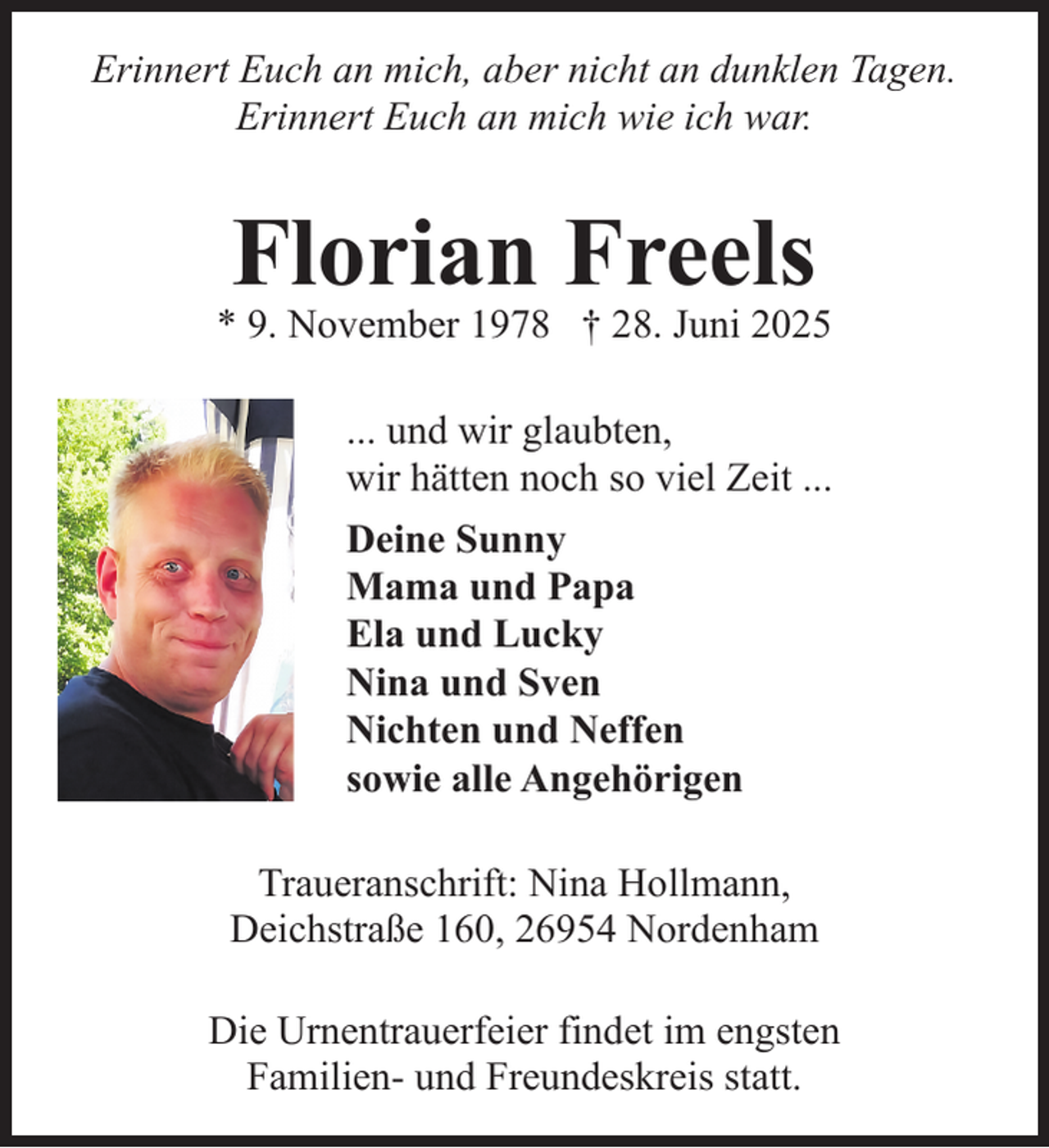 <p>Erinnert Euch an mich, aber nicht an dunklen Tagen.<br />Erinnert Euch an mich wie ich war.</p><p>Florian Freels</p><p>* 9. November 1978 † 28. Juni 2025<br />... und wir glaubten,<br />wir hätten noch so viel Zeit ...<br />Deine Sunny<br />Mama und Papa<br />Ela und Lucky<br />Nina und Sven<br />Nichten und Neffen<br />sowie alle Angehörigen<br />Traueranschrift: Nina Hollmann,<br />Deichstraße 160, 26954 Nordenham<br />Die Urnentrauerfeier findet im engsten<br />Familien- und Freundeskreis statt.</p>