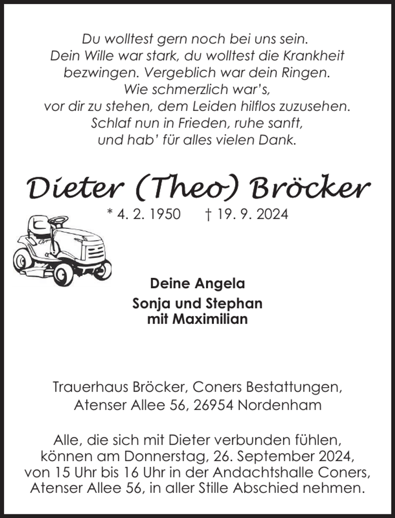 <p>Du wolltest gern noch bei uns sein.<br />Dein Wille war stark, du wolltest die Krankheit<br />bezwingen. Vergeblich war dein Ringen.<br />Wie schmerzlich war’s,<br />vor dir zu stehen, dem Leiden hilflos zuzusehen.<br />Schlaf nun in Frieden, ruhe sanft,<br />und hab’ für alles vielen Dank.</p>
<p>* 4. 2. 1950</p>
<p>† 19. 9. 2024</p>
<p>Deine Angela<br />Sonja und Stephan<br />mit Maximilian</p>
<p>Trauerhaus Bröcker, Coners Bestattungen,<br />Atenser Allee 56, 26954 Nordenham<br />Alle, die sich mit Dieter verbunden fühlen,<br />können am Donnerstag, 26. September 2024,<br />von 15 Uhr bis 16 Uhr in der Andachtshalle Coners,<br />Atenser Allee 56, in aller Stille Abschied nehmen.</p>