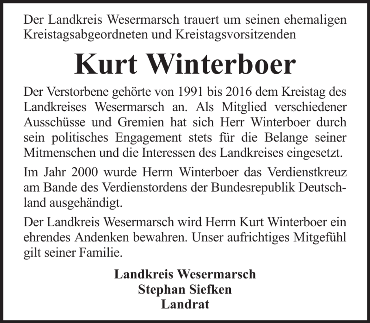 <p>Der Landkreis Wesermarsch trauert um seinen ehemaligen<br />Kreistagsabgeordneten und Kreistagsvorsitzenden</p><p>Kurt Winterboer<br />Der Verstorbene gehörte von 1991 bis 2016 dem Kreistag des<br />Landkreises Wesermarsch an. Als Mitglied verschiedener<br />Ausschüsse und Gremien hat sich Herr Winterboer durch<br />sein politisches Engagement stets für die Belange seiner<br />Mitmenschen und die Interessen des Landkreises eingesetzt.<br />Im Jahr 2000 wurde Herrn Winterboer das Verdienstkreuz<br />am Bande des Verdienstordens der Bundesrepublik Deutschland ausgehändigt.<br />Der Landkreis Wesermarsch wird Herrn Kurt Winterboer ein<br />ehrendes Andenken bewahren. Unser aufrichtiges Mitgefühl<br />gilt seiner Familie.<br />Landkreis Wesermarsch<br />Stephan Siefken<br />Landrat</p>