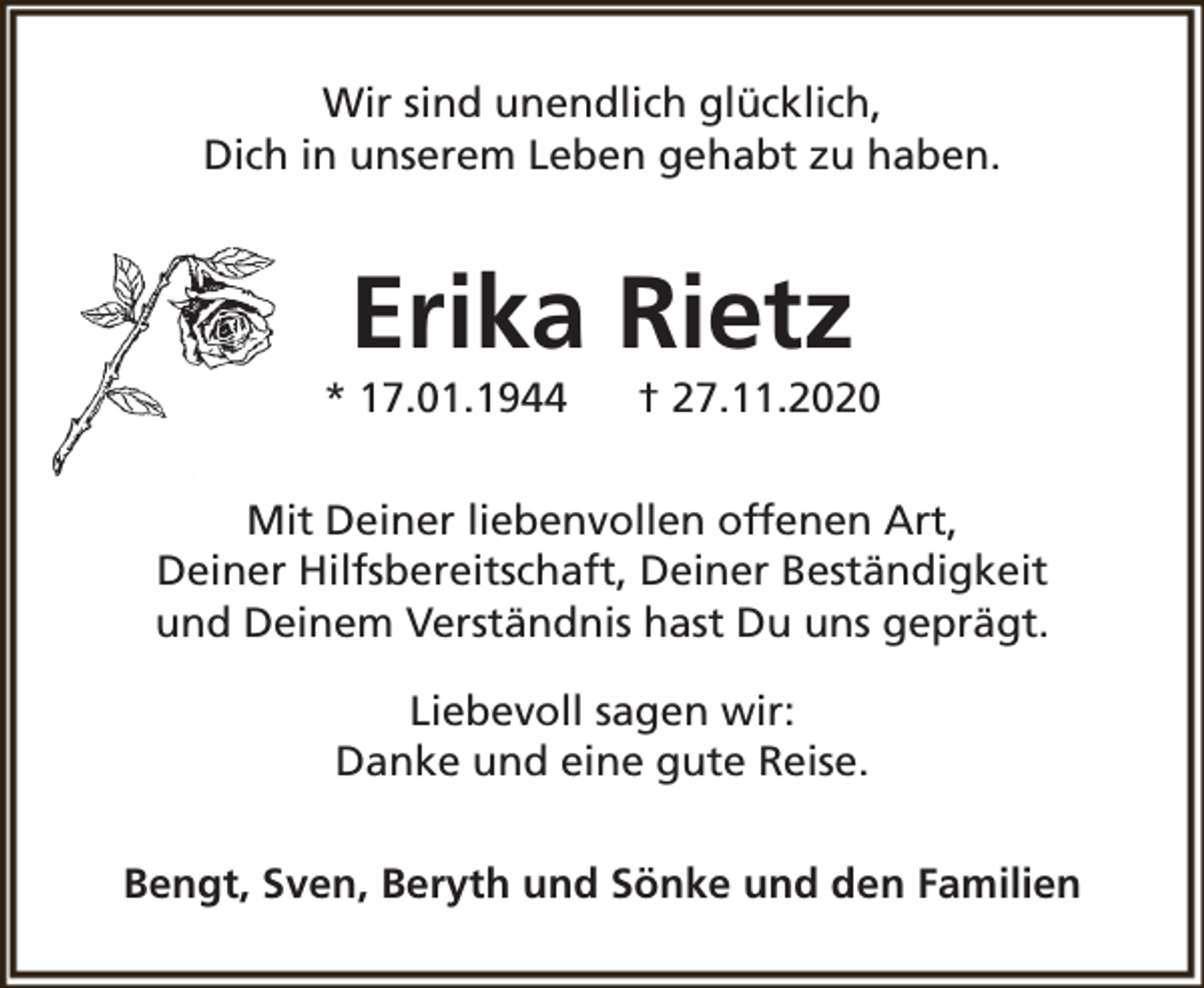 <p>Wir sind unendlich glücklich,<br />Dich in unserem Leben gehabt zu haben.</p><p>Erika Rietz</p><p>* 17.01.1944</p><p>† 27.11.2020</p><p>Mit Deiner liebenvollen offenen Art,<br />Deiner Hilfsbereitschaft, Deiner Beständigkeit<br />und Deinem Verständnis hast Du uns geprägt.<br />Liebevoll sagen wir:<br />Danke und eine gute Reise.<br />Bengt, Sven, Beryth und Sönke und den Familien</p>