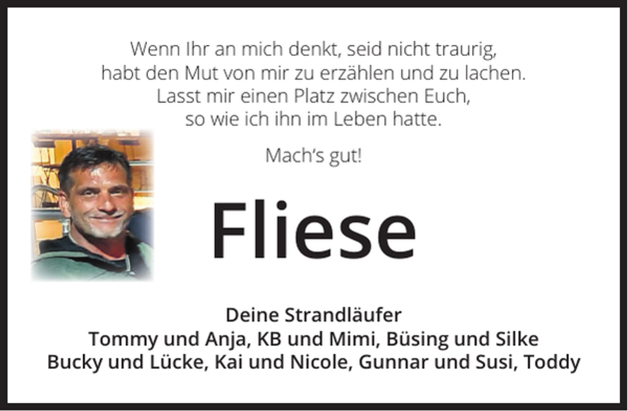 <p>Wenn Ihr an mich denkt, seid nicht traurig,<br />habt den Mut von mir zu erzählen und zu lachen.<br />Lasst mir einen Platz zwischen Euch,<br />so wie ich ihn im Leben hatte.<br />Mach‘s gut!</p><p>Fliese<br />Deine Strandläufer<br />Tommy und Anja, KB und Mimi, Büsing und Silke<br />Bucky und Lücke, Kai und Nicole, Gunnar und Susi, Toddy</p>