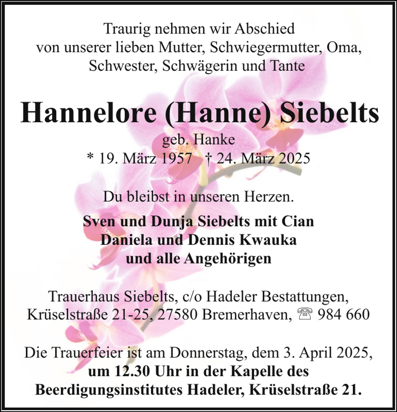 <p>Traurig nehmen wir Abschied<br />von unserer lieben Mutter, Schwiegermutter, Oma,<br />Schwester, Schwägerin und Tante</p><p>Hannelore (Hanne) Siebelts<br />geb. Hanke<br />* 19. März 1957 † 24. März 2025<br />Du bleibst in unseren Herzen.<br />Sven und Dunja Siebelts mit Cian<br />Daniela und Dennis Kwauka<br />und alle Angehörigen<br />Trauerhaus Siebelts, c/o Hadeler Bestattungen,<br />Krüselstraße 21-25, 27580 Bremerhaven, ' 984 660<br />Die Trauerfeier ist am Donnerstag, dem 3. April 2025,<br />um 12.30 Uhr in der Kapelle des<br />Beerdigungsinstitutes Hadeler, Krüselstraße 21.</p>