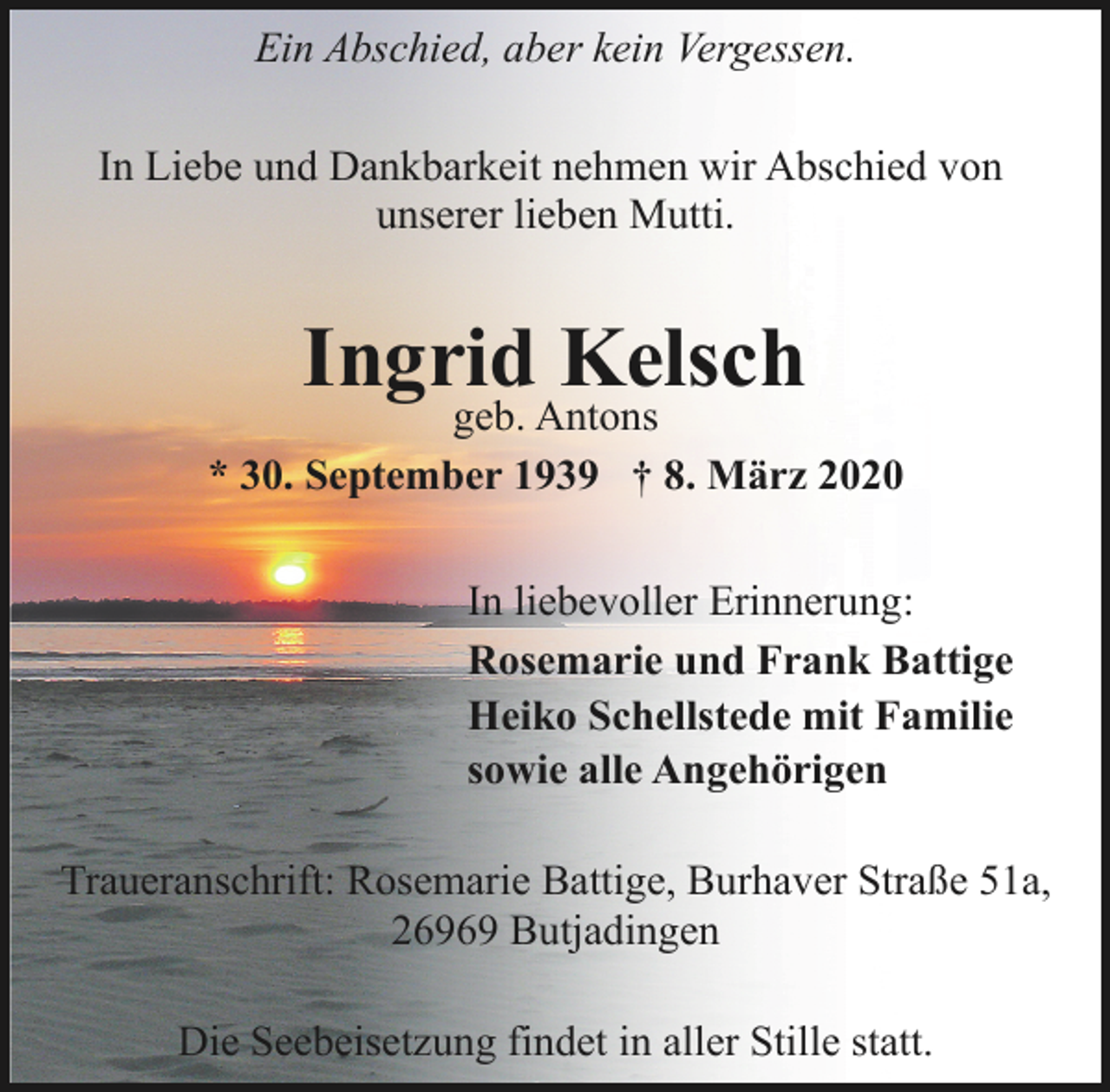 <p>Ein Abschied, aber kein Vergessen.<br />In Liebe und Dankbarkeit nehmen wir Abschied von<br />unserer lieben Mutti.</p><p>Ingrid Kelsch</p><p>geb. Antons<br />* 30. September 1939 † 8. März 2020<br />In liebevoller Erinnerung:<br />Rosemarie und Frank Battige<br />Heiko Schellstede mit Familie<br />sowie alle Angehörigen<br />Traueranschrift: Rosemarie Battige, Burhaver Straße 51a,<br />26969 Butjadingen<br />Die Seebeisetzung findet in aller Stille statt.</p>