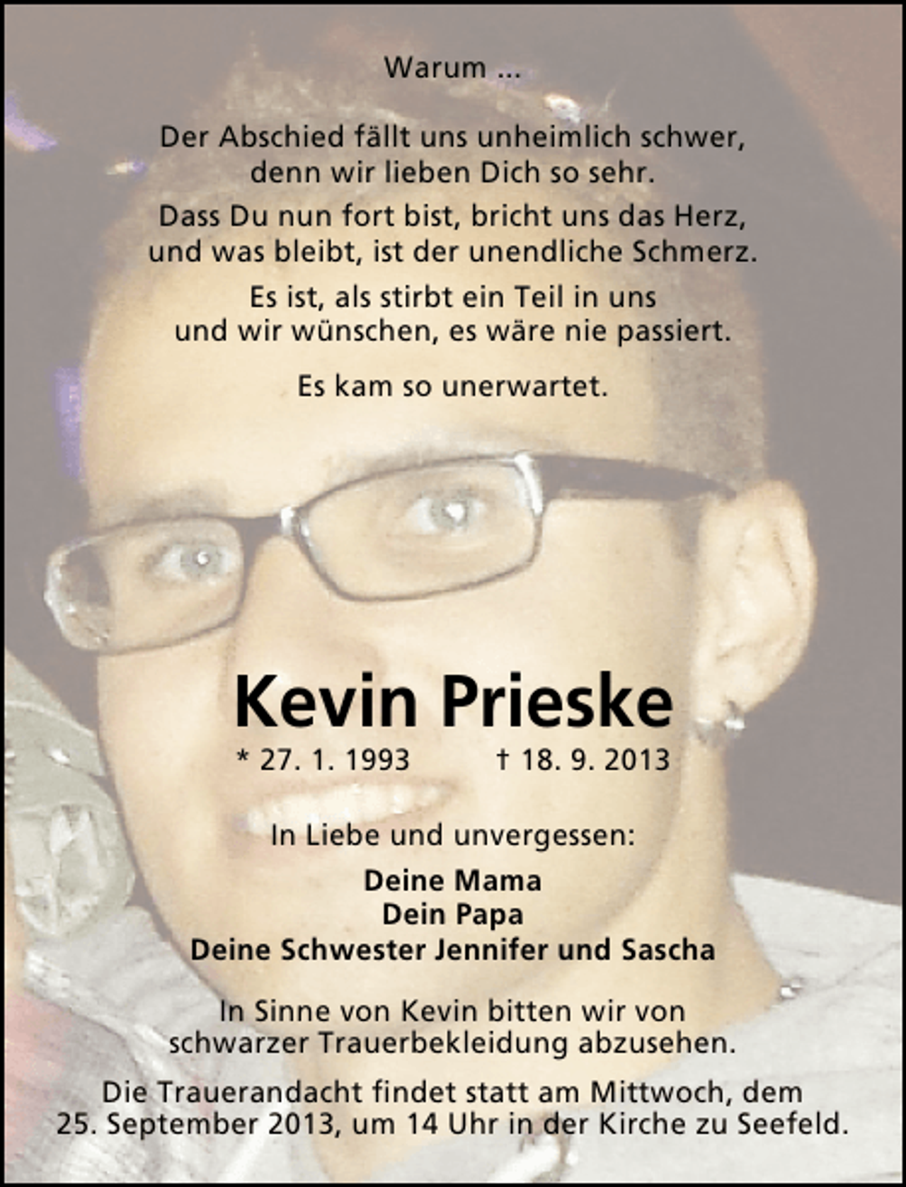 <p>Warum ...<br />Der Abschied fällt uns unheimlich schwer,<br />denn wir lieben Dich so sehr.<br />Dass Du nun fort bist, bricht uns das Herz,<br />und was bleibt, ist der unendliche Schmerz.<br />Es ist, als stirbt ein Teil in uns<br />und wir wünschen, es wäre nie passiert.<br />Es kam so unerwartet.</p>
<p>Kevin Prieske<br />* 27. 1. 1993</p>
<p>† 18. 9. 2013</p>
<p>In Liebe und unvergessen:<br />Deine Mama<br />Dein Papa<br />Deine Schwester Jennifer und Sascha<br />In Sinne von Kevin bitten wir von<br />schwarzer Trauerbekleidung abzusehen.<br />Die Trauerandacht ﬁndet statt am Mittwoch, dem<br />25. September 2013, um 14 Uhr in der Kirche zu Seefeld.</p>