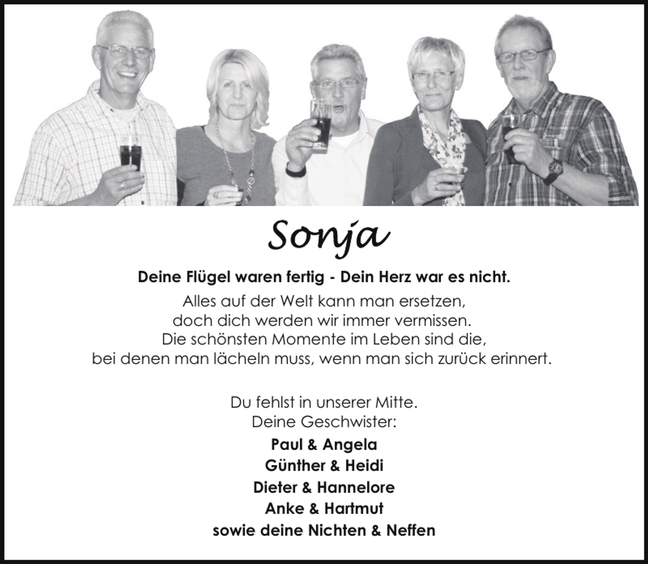 <p>Deine Flügel waren fertig - Dein Herz war es nicht.<br />Alles auf der Welt kann man ersetzen,<br />doch dich werden wir immer vermissen.<br />Die schönsten Momente im Leben sind die,<br />bei denen man lächeln muss, wenn man sich zurück erinnert.<br />Du fehlst in unserer Mitte.<br />Deine Geschwister:<br />Paul &amp; Angela<br />Günther &amp; Heidi<br />Dieter &amp; Hannelore<br />Anke &amp; Hartmut<br />sowie deine Nichten &amp; Neffen</p>