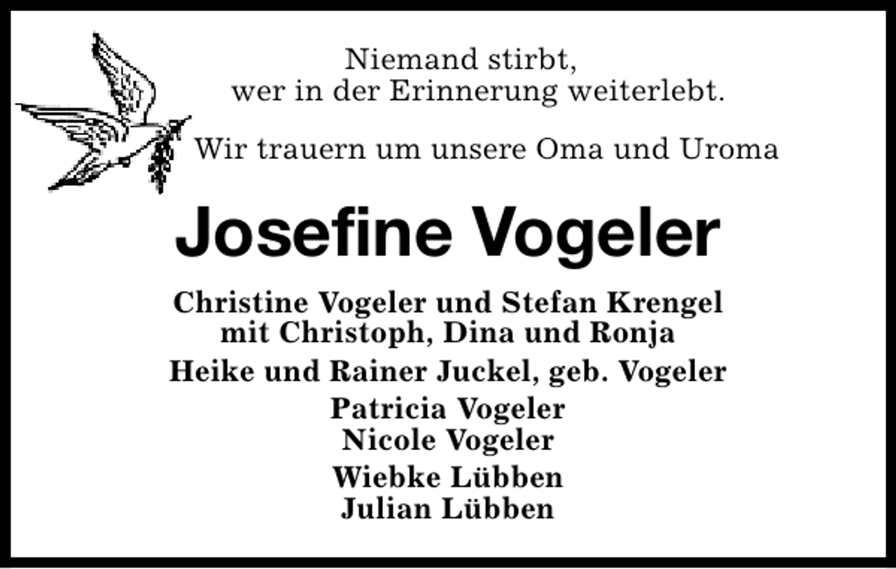 <p>Niemand stirbt,<br />wer in der Erinnerung weiterlebt.<br />Wir trauern um unsere Oma und Uroma</p><p>Josefine Vogeler<br />Christine Vogeler und Stefan Krengel<br />mit Christoph, Dina und Ronja<br />Heike und Rainer Juckel, geb. Vogeler<br />Patricia Vogeler<br />Nicole Vogeler<br />Wiebke Lübben<br />Julian Lübben</p>