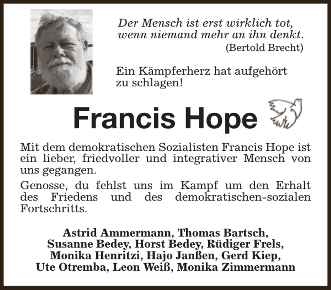 <p>Der Mensch ist erst wirklich tot,<br />wenn niemand mehr an ihn denkt.<br />(Bertold Brecht)</p><p>Ein Kämpferherz hat aufgehört<br />zu schlagen!</p><p>Francis Hope<br />Mit dem demokratischen Sozialisten Francis Hope ist<br />ein lieber, friedvoller und integrativer Mensch von<br />uns gegangen.<br />Genosse, du fehlst uns im Kampf um den Erhalt<br />des Friedens und des demokratischen-sozialen<br />Fortschritts.<br />Astrid Ammermann, Thomas Bartsch,<br />Susanne Bedey, Horst Bedey, Rüdiger Frels,<br />Monika Henritzi, Hajo Janßen, Gerd Kiep,<br />Ute Otremba, Leon Weiß, Monika Zimmermann</p>