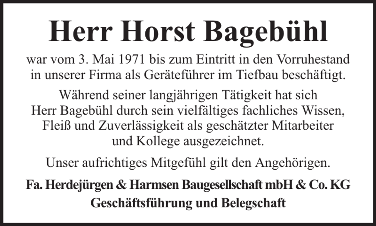<p>Herr Horst Bagebühl</p><p>war vom 3. Mai 1971 bis zum Eintritt in den Vorruhestand<br />in unserer Firma als Geräteführer im Tiefbau beschäftigt.<br />Während seiner langjährigen Tätigkeit hat sich<br />Herr Bagebühl durch sein vielfältiges fachliches Wissen,<br />Fleiß und Zuverlässigkeit als geschätzter Mitarbeiter<br />und Kollege ausgezeichnet.<br />Unser aufrichtiges Mitgefühl gilt den Angehörigen.<br />Fa. Herdejürgen &amp; Harmsen Baugesellschaft mbH &amp; Co. KG<br />Geschäftsführung und Belegschaft</p>