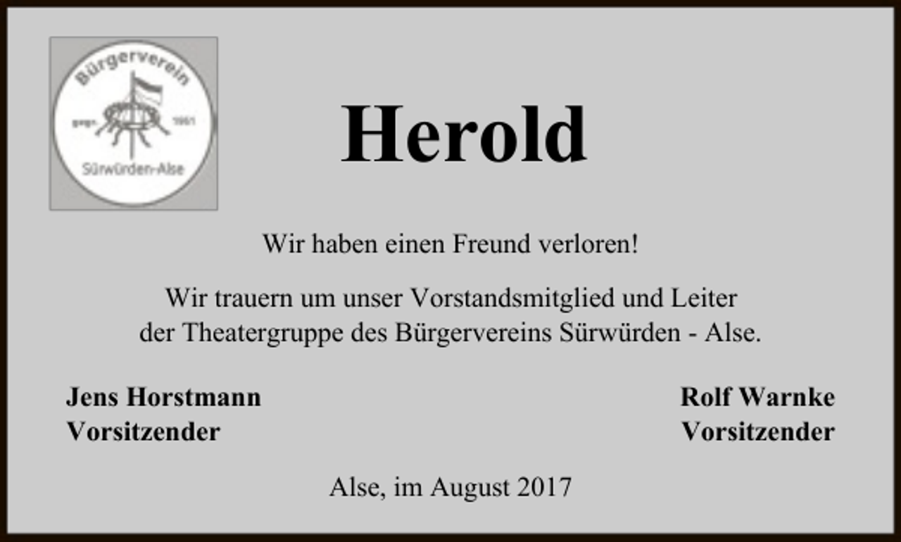 <p>Herold<br />Wir haben einen Freund verloren!<br />Wir trauern um unser Vorstandsmitglied und Leiter<br />der Theatergruppe des Bürgervereins Sürwürden - Alse.<br />Jens Horstmann<br />Vorsitzender</p><p>Rolf Warnke<br />Vorsitzender<br />Alse, im August 2017</p>