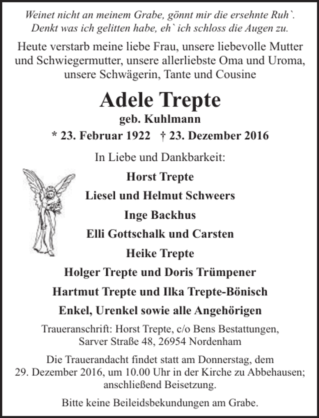 <p>Weinet nicht an meinem Grabe, gönnt mir die ersehnte Ruh`.<br />Denkt was ich gelitten habe, eh` ich schloss die Augen zu.</p><p>Heute verstarb meine liebe Frau, unsere liebevolle Mutter<br />und Schwiegermutter, unsere allerliebste Oma und Uroma,<br />unsere Schwägerin, Tante und Cousine</p><p>Adele Trepte</p><p>geb. Kuhlmann<br />* 23. Februar 1922 † 23. Dezember 2016<br />In Liebe und Dankbarkeit:<br />Horst Trepte<br />Liesel und Helmut Schweers<br />Inge Backhus<br />Elli Gottschalk und Carsten<br />Heike Trepte<br />Holger Trepte und Doris Trümpener<br />Hartmut Trepte und Ilka Trepte-Bönisch<br />Enkel, Urenkel sowie alle Angehörigen<br />Traueranschrift: Horst Trepte, c/o Bens Bestattungen,<br />Sarver Straße 48, 26954 Nordenham<br />Die Trauerandacht findet statt am Donnerstag, dem<br />29. Dezember 2016, um 10.00 Uhr in der Kirche zu Abbehausen;<br />anschließend Beisetzung.<br />Bitte keine Beileidsbekundungen am Grabe.</p>