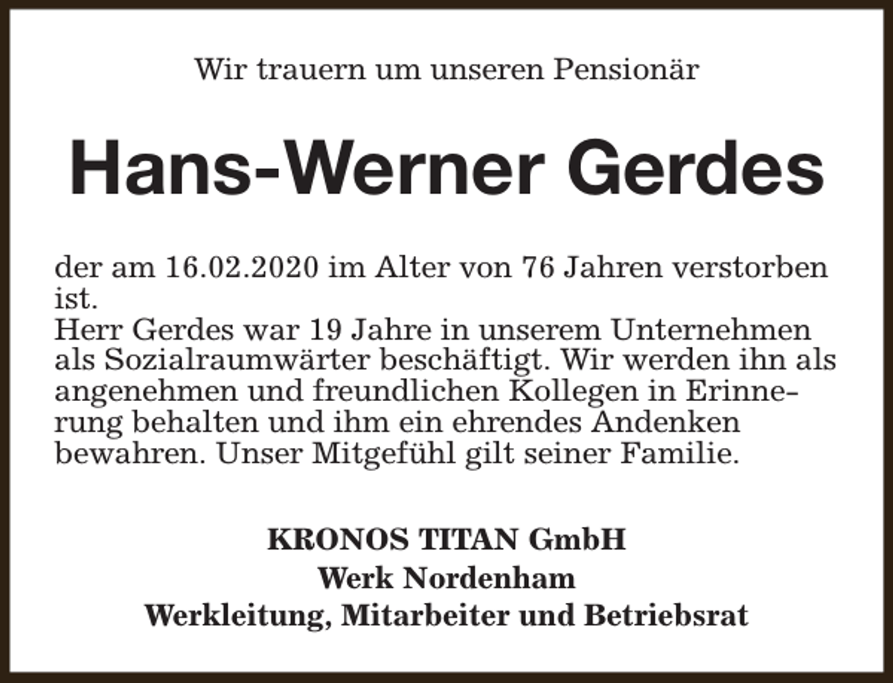 <p>Wir trauern um unseren Pensionär</p><p>Hans-Werner Gerdes<br />der am 16.02.2020 im Alter von 76 Jahren verstorben<br />ist.<br />Herr Gerdes war 19 Jahre in unserem Unternehmen<br />als Sozialraumwärter beschäftigt. Wir werden ihn als<br />angenehmen und freundlichen Kollegen in Erinnerung behalten und ihm ein ehrendes Andenken<br />bewahren. Unser Mitgefühl gilt seiner Familie.<br />KRONOS TITAN GmbH<br />Werk Nordenham<br />Werkleitung, Mitarbeiter und Betriebsrat</p>