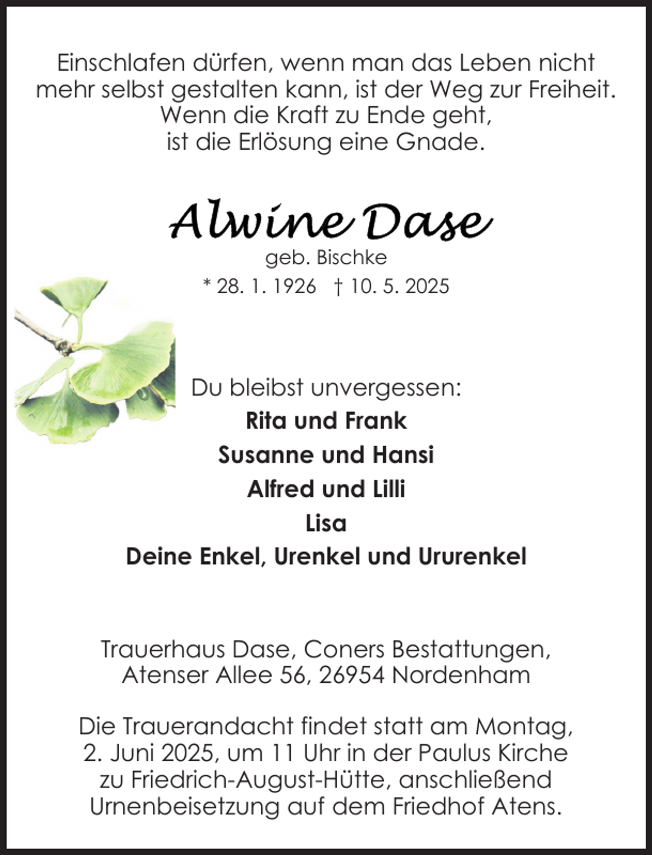 <p>Einschlafen dürfen, wenn man das Leben nicht<br />mehr selbst gestalten kann, ist der Weg zur Freiheit.<br />Wenn die Kraft zu Ende geht,<br />ist die Erlösung eine Gnade.</p>
<p>geb. Bischke<br />* 28. 1. 1926 † 10. 5. 2025</p>
<p>Du bleibst unvergessen:<br />Rita und Frank<br />Susanne und Hansi<br />Alfred und Lilli<br />Lisa<br />Deine Enkel, Urenkel und Ururenkel</p>
<p>Trauerhaus Dase, Coners Bestattungen,<br />Atenser Allee 56, 26954 Nordenham<br />Die Trauerandacht findet statt am Montag,<br />2. Juni 2025, um 11 Uhr in der Paulus Kirche<br />zu Friedrich-August-Hütte, anschließend<br />Urnenbeisetzung auf dem Friedhof Atens.</p>